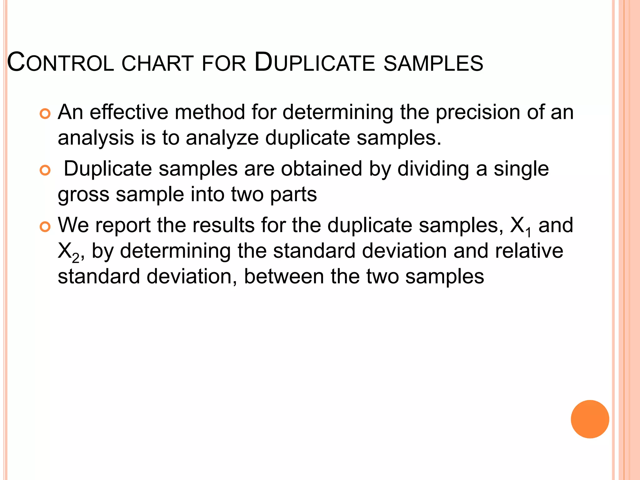 CONTROL CHART FOR DUPLICATE SAMPLES
 An effective method for determining the precision of an
analysis is to analyze duplicate samples.
 Duplicate samples are obtained by dividing a single
gross sample into two parts
 We report the results for the duplicate samples, X1 and
X2, by determining the standard deviation and relative
standard deviation, between the two samples
 