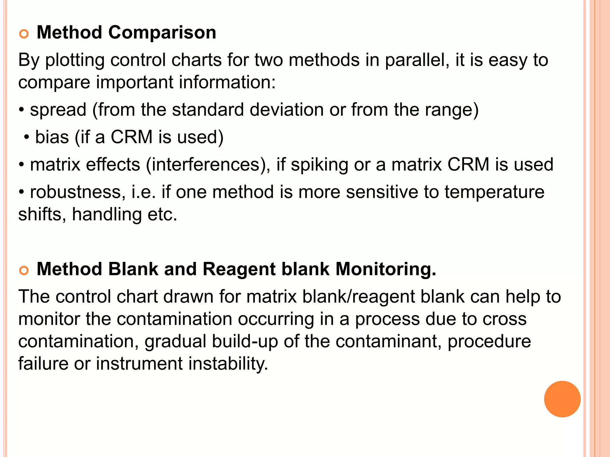  Method Comparison
By plotting control charts for two methods in parallel, it is easy to
compare important information:
• spread (from the standard deviation or from the range)
• bias (if a CRM is used)
• matrix effects (interferences), if spiking or a matrix CRM is used
• robustness, i.e. if one method is more sensitive to temperature
shifts, handling etc.
 Method Blank and Reagent blank Monitoring.
The control chart drawn for matrix blank/reagent blank can help to
monitor the contamination occurring in a process due to cross
contamination, gradual build-up of the contaminant, procedure
failure or instrument instability.
 
