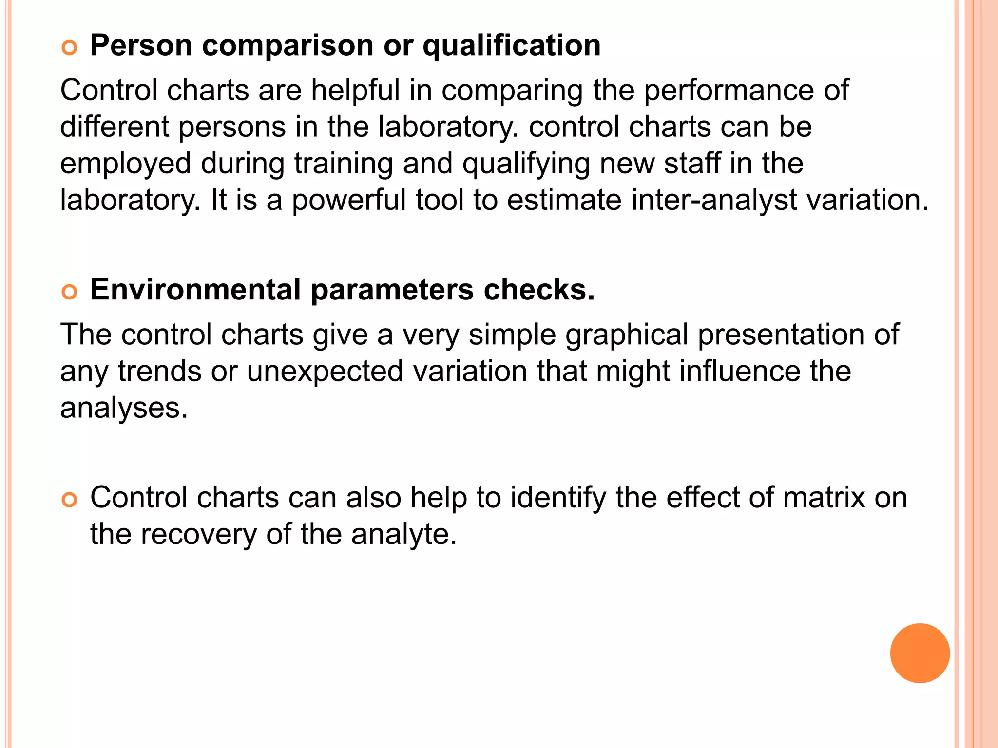  Person comparison or qualification
Control charts are helpful in comparing the performance of
different persons in the laboratory. control charts can be
employed during training and qualifying new staff in the
laboratory. It is a powerful tool to estimate inter-analyst variation.
 Environmental parameters checks.
The control charts give a very simple graphical presentation of
any trends or unexpected variation that might influence the
analyses.
 Control charts can also help to identify the effect of matrix on
the recovery of the analyte.
 