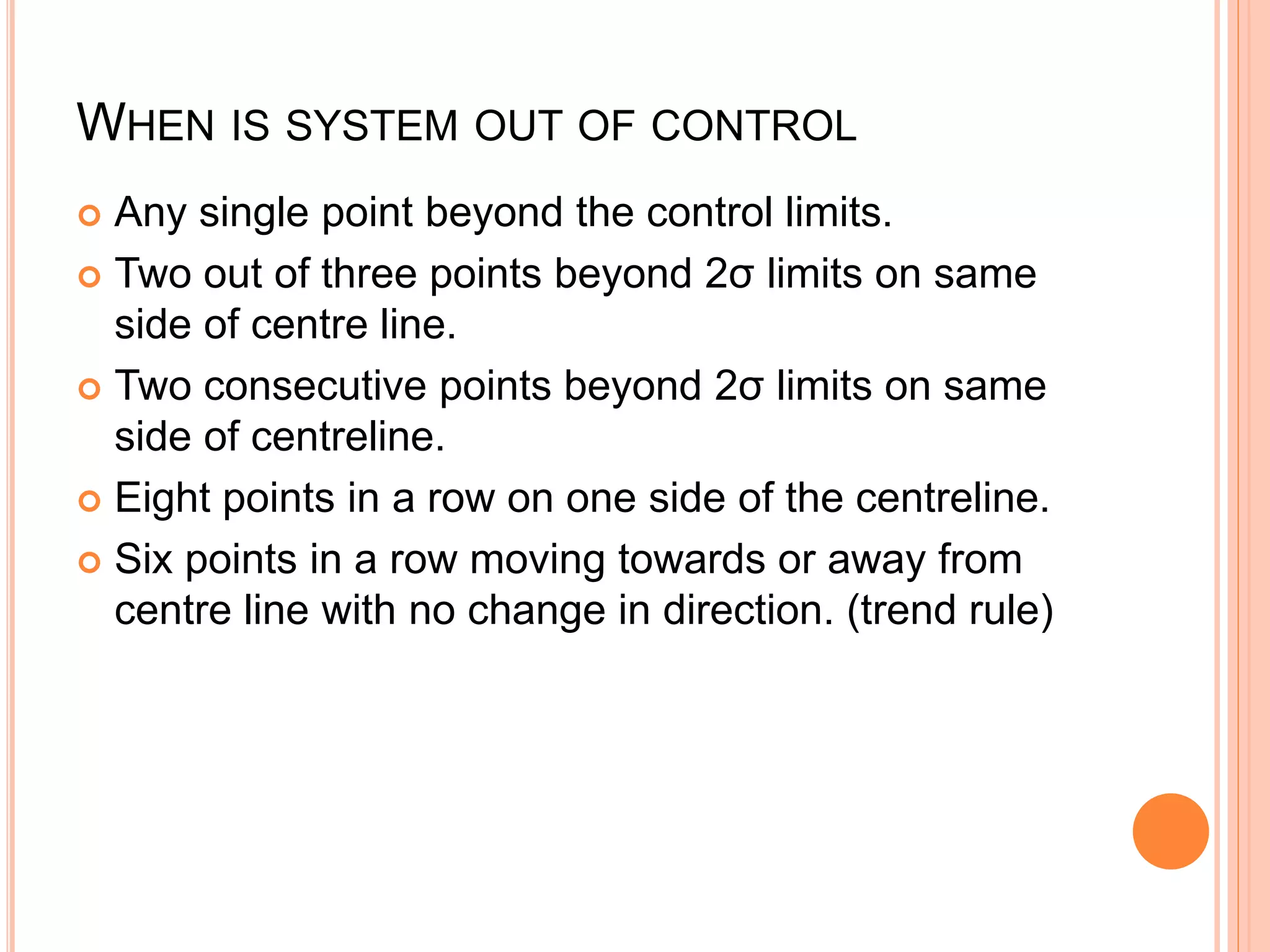 WHEN IS SYSTEM OUT OF CONTROL
 Any single point beyond the control limits.
 Two out of three points beyond 2σ limits on same
side of centre line.
 Two consecutive points beyond 2σ limits on same
side of centreline.
 Eight points in a row on one side of the centreline.
 Six points in a row moving towards or away from
centre line with no change in direction. (trend rule)
 