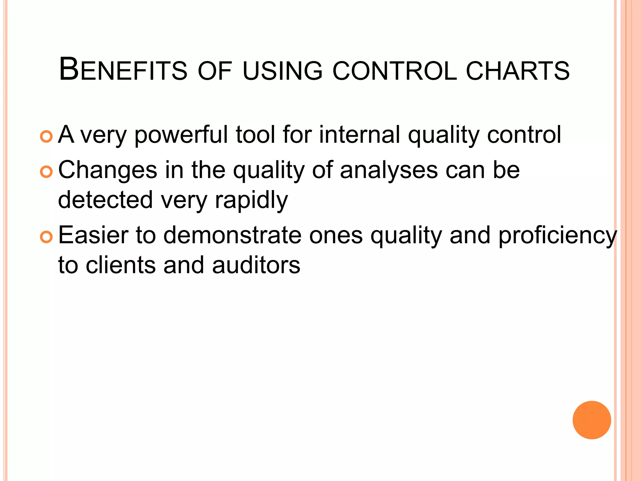 BENEFITS OF USING CONTROL CHARTS
 A very powerful tool for internal quality control
 Changes in the quality of analyses can be
detected very rapidly
 Easier to demonstrate ones quality and proficiency
to clients and auditors
 