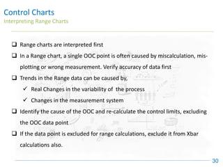 Control Charts
Interpreting Range Charts
30
❑ Range charts are interpreted first
❑ In a Range chart, a single OOC point is often caused by miscalculation, mis-
plotting or wrong measurement. Verify accuracy of data first
❑ Trends in the Range data can be caused by,
✓ Real Changes in the variability of the process
✓ Changes in the measurement system
❑ Identify the cause of the OOC and re-calculate the control limits, excluding
the OOC data point
❑ If the data point is excluded for range calculations, exclude it from Xbar
calculations also.
 