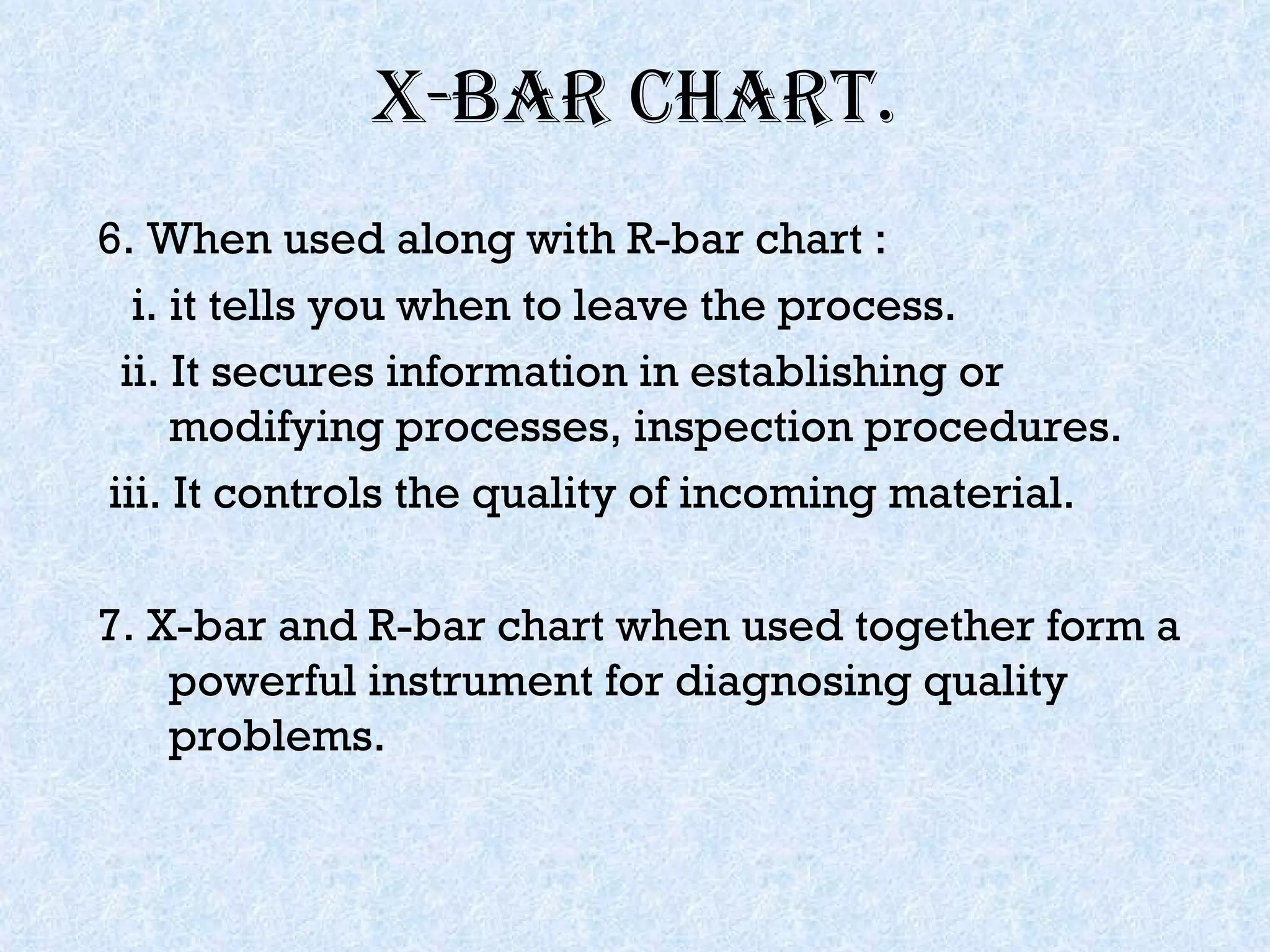 X-bar chart. 6. When used along with R-bar chart : i. it tells you when to leave the process. ii. It secures information in establishing or modifying processes, inspection procedures. iii. It controls the quality of incoming material. 7. X-bar and R-bar chart when used together form a powerful instrument for diagnosing quality problems. 