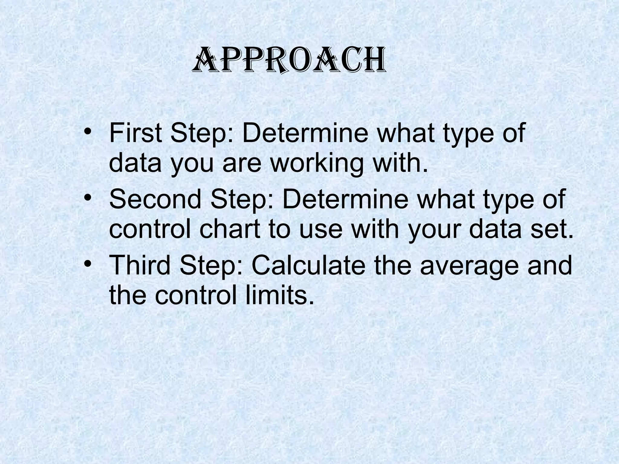 First Step: Determine what type of data you are working with. Second Step: Determine what type of control chart to use with your data set. Third Step: Calculate the average and the control limits. APPROACH 