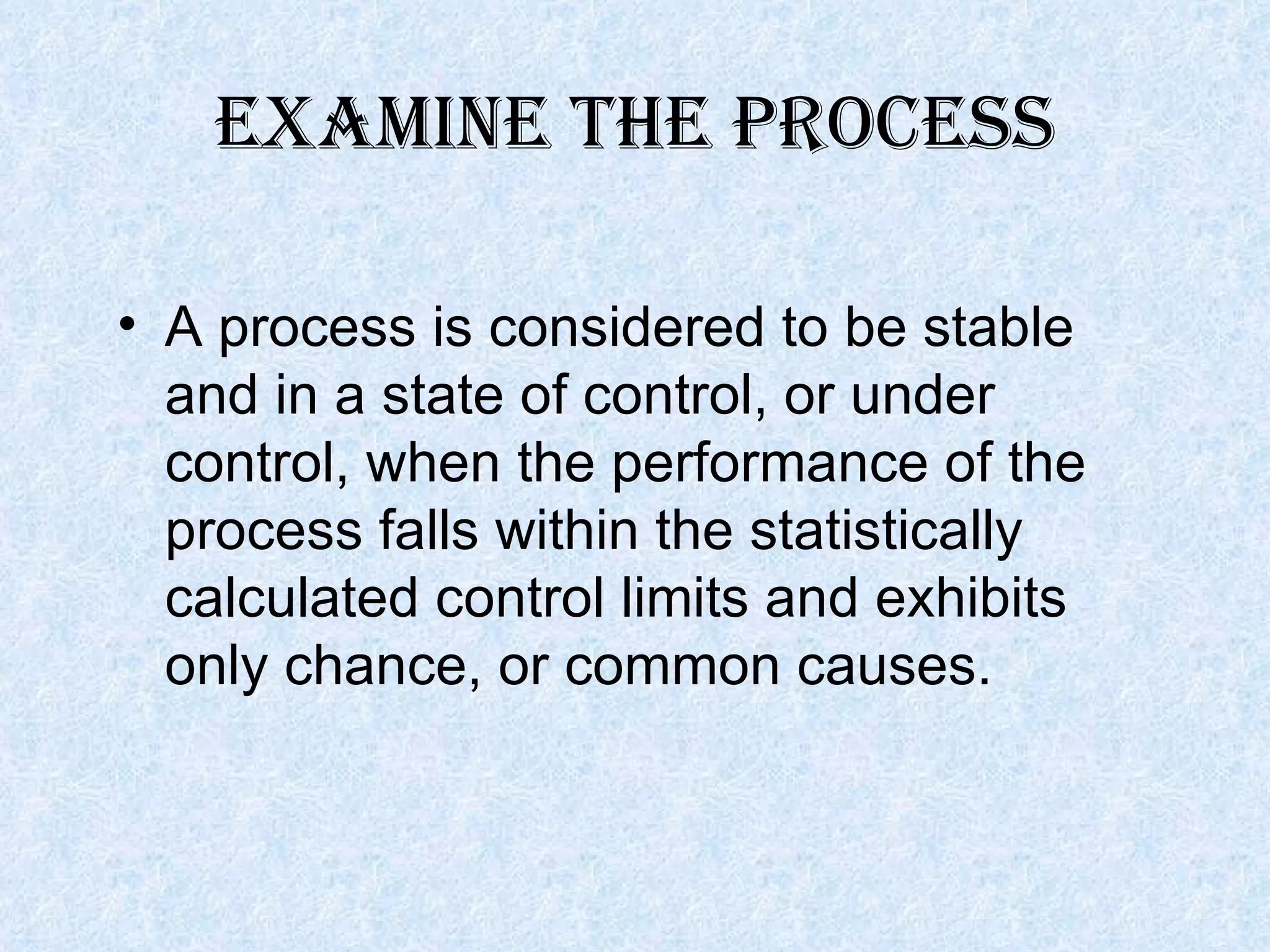 Examine the process A process is considered to be stable and in a state of control, or under control, when the performance of the process falls within the statistically calculated control limits and exhibits only chance, or common causes. 