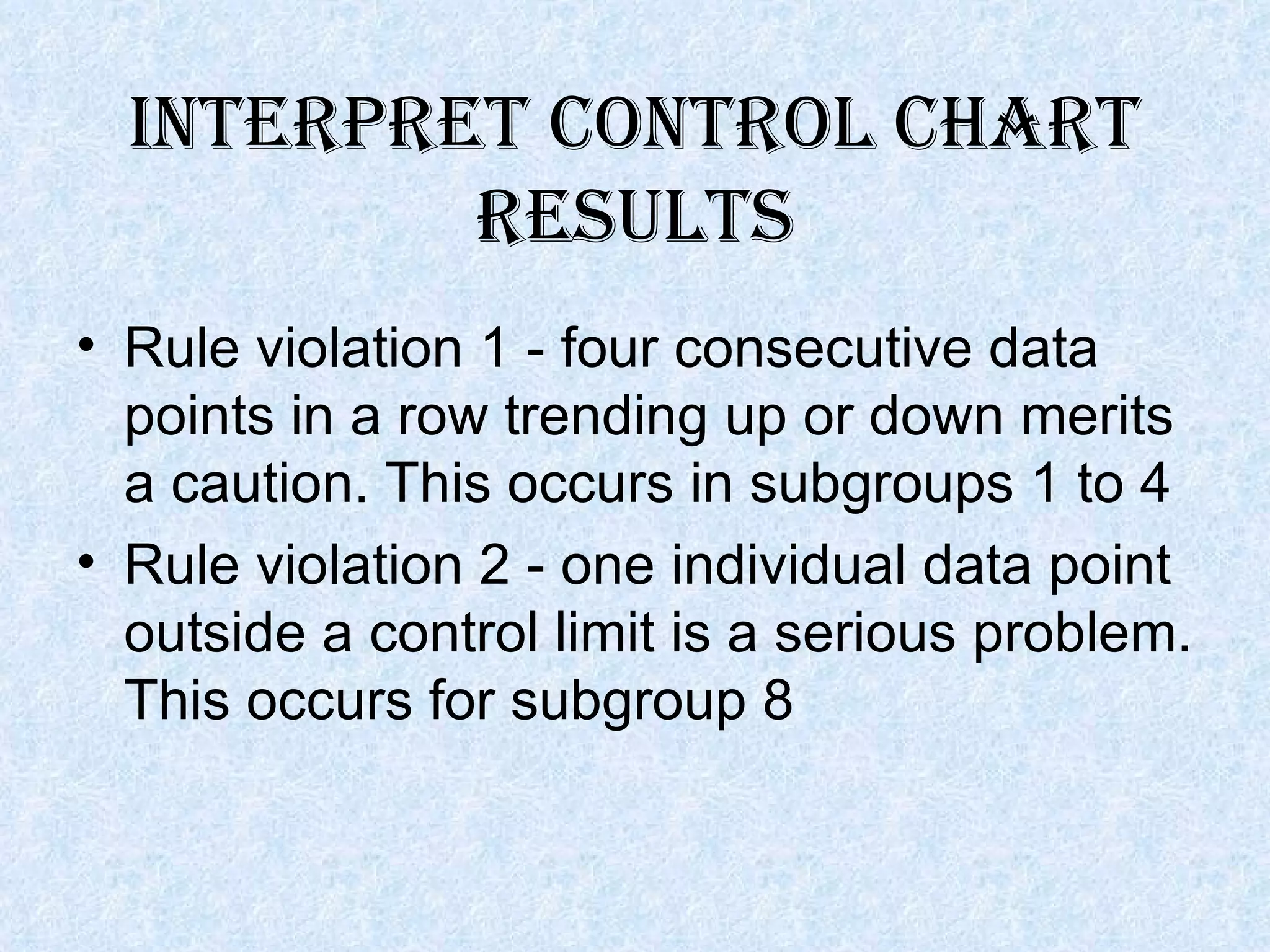 Interpret control chart results Rule violation 1 - four consecutive data points in a row trending up or down merits a caution. This occurs in subgroups 1 to 4 Rule violation 2 - one individual data point outside a control limit is a serious problem. This occurs for subgroup 8  