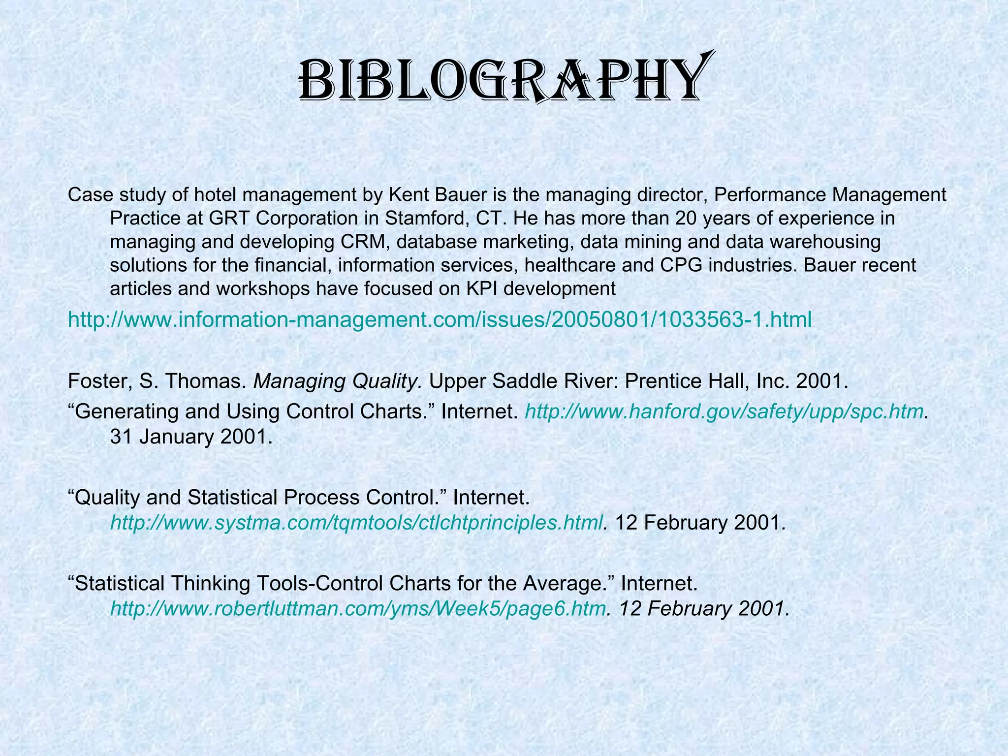 Case study of hotel management by Kent Bauer is the managing director, Performance Management Practice at GRT Corporation in Stamford, CT. He has more than 20 years of experience in managing and developing CRM, database marketing, data mining and data warehousing solutions for the financial, information services, healthcare and CPG industries. Bauer recent articles and workshops have focused on KPI development http://www.information-management.com/issues/20050801/1033563-1.html   Foster, S. Thomas.  Managing Quality.  Upper Saddle River: Prentice Hall, Inc. 2001. “ Generating and Using Control Charts.” Internet.  http://www.hanford.gov/safety/upp/spc.htm .  31 January 2001. “ Quality and Statistical Process Control.” Internet.  http://www.systma.com/tqmtools/ctlchtprinciples.html .  12 February 2001 . “ Statistical Thinking Tools-Control Charts for the Average.” Internet.  http://www.robertluttman.com/yms/Week5/page6.htm . 12 February 2001.  Biblography 