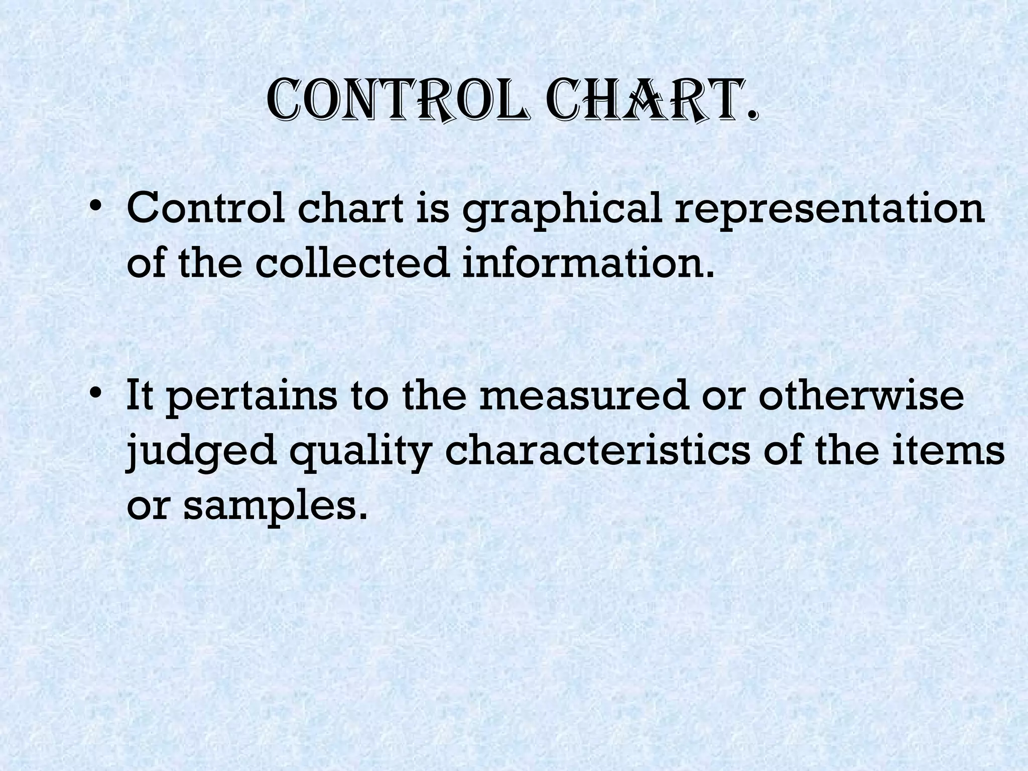 Control Chart. Control chart is graphical representation of the collected information. It pertains to the measured or otherwise judged quality characteristics of the items or samples. 