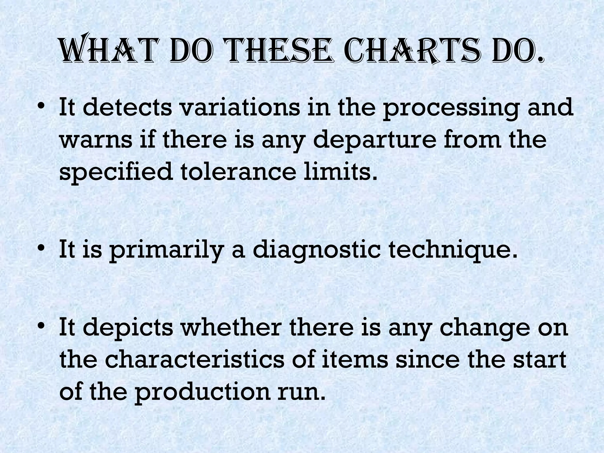What do these charts do. It detects variations in the processing and warns if there is any departure from the specified tolerance limits. It is primarily a diagnostic technique. It depicts whether there is any change on the characteristics of items since the start of the production run. 