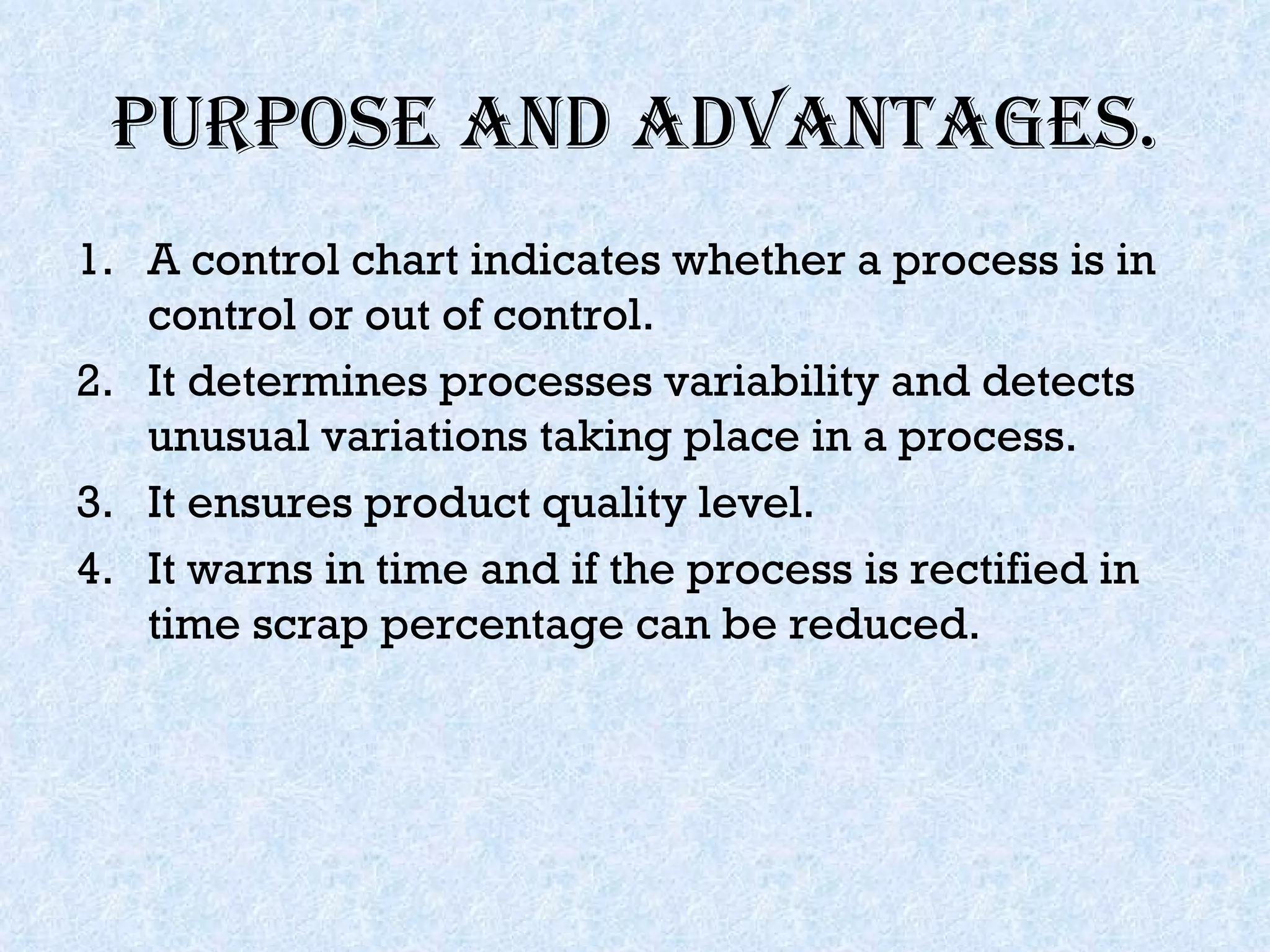 Purpose and advantages. A control chart indicates whether a process is in control or out of control. It determines processes variability and detects unusual variations taking place in a process. It ensures product quality level. It warns in time and if the process is rectified in time scrap percentage can be reduced. 