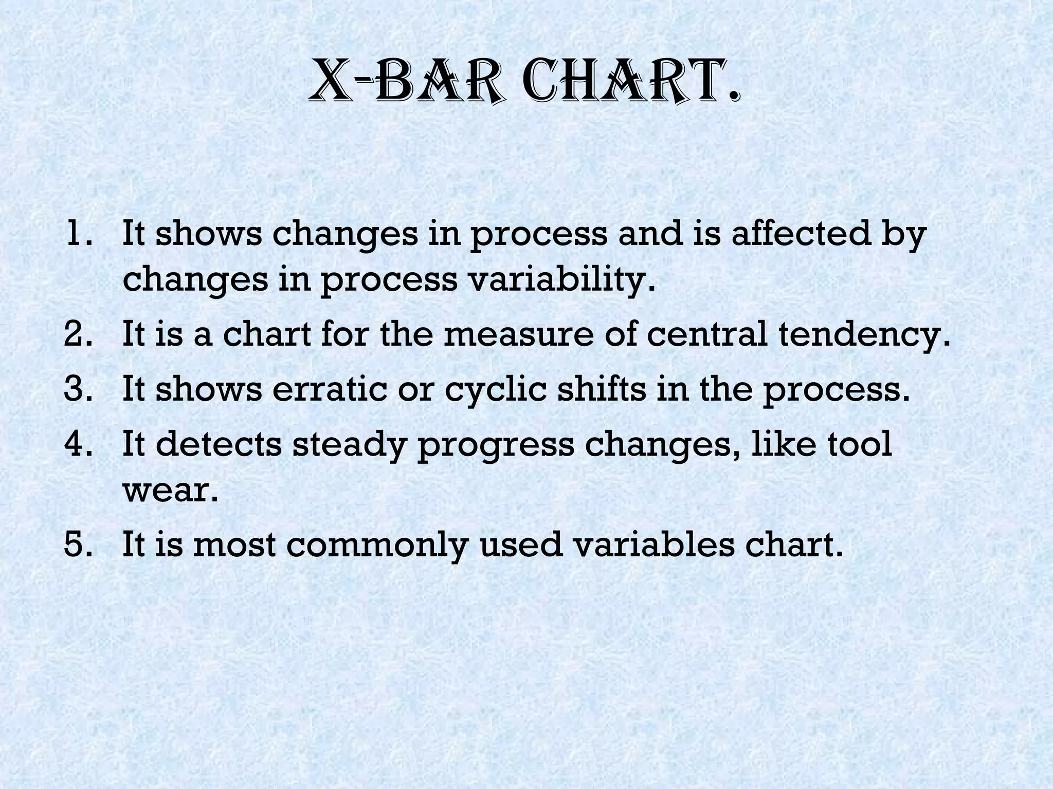 X-bar chart. It shows changes in process and is affected by changes in process variability. It is a chart for the measure of central tendency. It shows erratic or cyclic shifts in the process. It detects steady progress changes, like tool wear. It is most commonly used variables chart. 