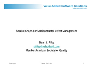 Control Charts For Semiconductor Defect Management



                                     Stuart L. Riley
                               slriley@valaddsoft.com
                          Member American Society for Quality



January 20, 2009                       Copyright Stuart L. Riley        1
 