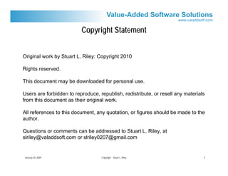 Copyright Statement


Original work by Stuart L. Riley: Copyright 2010

Rights reserved.

This document may be downloaded for personal use.

Users are forbidden to reproduce, republish, redistribute, or resell any materials
from this document as their original work.

All references to this document, any quotation, or figures should be made to the
author.

Questions or comments can be addressed to Stuart L. Riley, at
slriley@valaddsoft.com or slriley0207@gmail.com


January 20, 2009                   Copyright Stuart L. Riley                     2
 