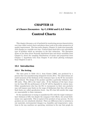 13.1 Introduction 1
CHAPTER 13
of Chance Encounters by C.J.Wild and G.A.F. Seber
Control Charts
This chapter discusses a set of methods for monitoring process characteristics
over time called control charts and places these tools in the wider perspective of
quality improvement. The time series chapter, Chapter 14, deals more generally
with changes in a variable over time. Control charts deal with a very specialized
type of problem which we introduce in the first subsection. The discussion
draws on the ideas about Normally distributed data and about variability from
Chapter 6, about the sampling distributions of means and proportions from
Chapter 7, hypothesis tests from Chapter 9 and about plotting techniques
from Chapters 2 and 3.
13.1 Introduction
13.1.1 The Setting
The data given in Table 13.1.1, from Gunter [1988], was produced by a
process that was manufacturing integrated circuits (ICs). The observations are
coded measures of the thickness of the resistance layer on the IC for successive
ICs produced. The design of the product specifies a particular thickness, here
205 units. Thus, 205 is the target value. If the thickness of the layer strays
too far from 205 the performance of the IC will be degraded in various ways.
Other manufacturers who buy the ICs to incorporate in their own products
may well impose some limits on the range of thicknesses that they will accept.
Such limits are called specification limits. Any ICs that fall outside this range
are unacceptable to these customers.
So the manufacturer is trying to manufacture ICs with the target resistance-
layer thickness of 205, but despite the company’s best efforts, the actual thick-
nesses vary appreciably. This is typical of the products of any process. No two
products are ever absolutely identical. There are differences due to variation in
raw materials, environmental changes (e.g. humidity and temperature), varia-
tions in the way machines are operating, variations in the way that people do
 