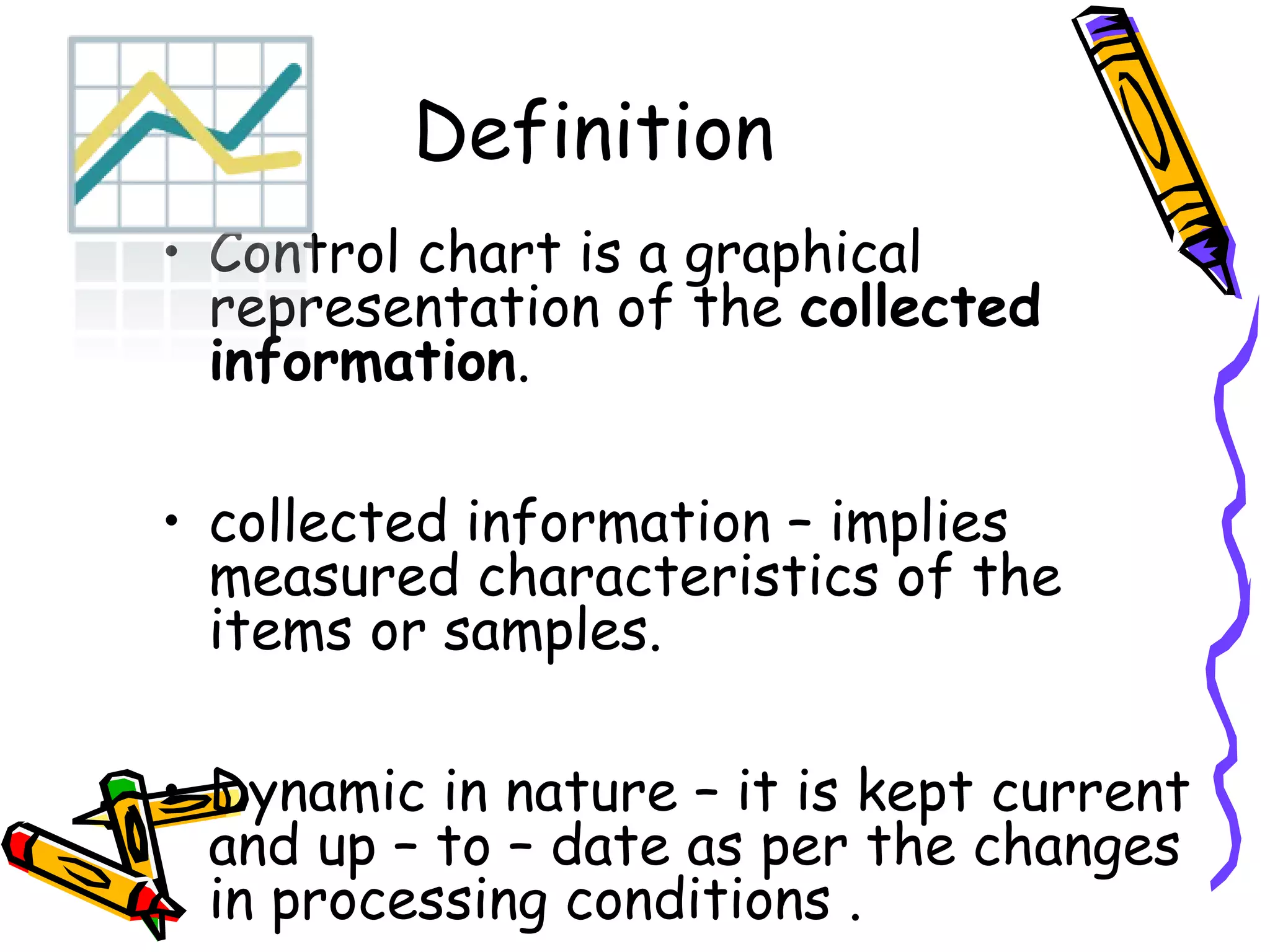 Definition
• Control chart is a graphical
  representation of the collected
  information.

• collected information – implies
  measured characteristics of the
  items or samples.

• Dynamic in nature – it is kept current
  and up – to – date as per the changes
  in processing conditions .
 