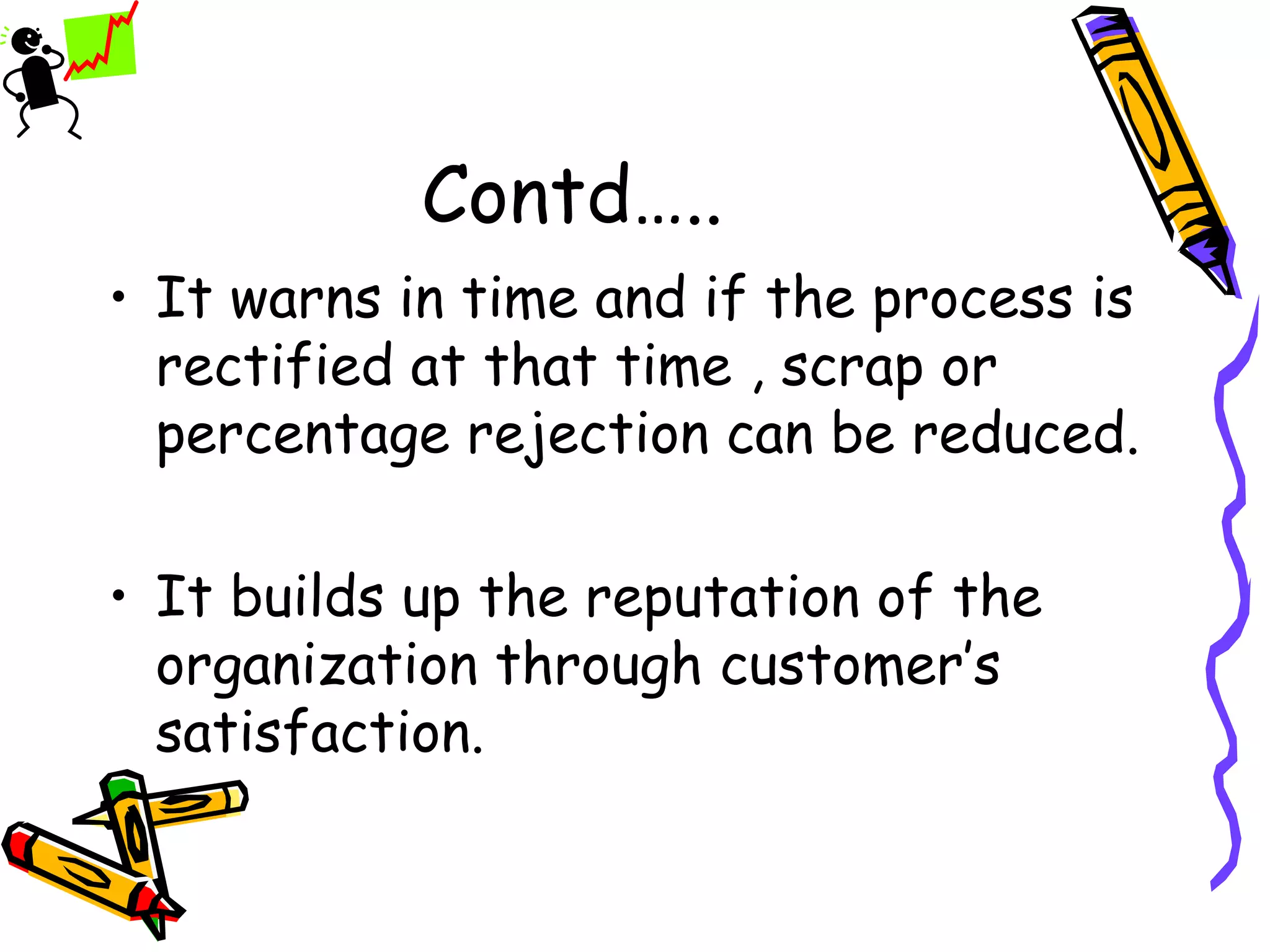 Contd…..
• It warns in time and if the process is
  rectified at that time , scrap or
  percentage rejection can be reduced.

• It builds up the reputation of the
  organization through customer’s
  satisfaction.
 