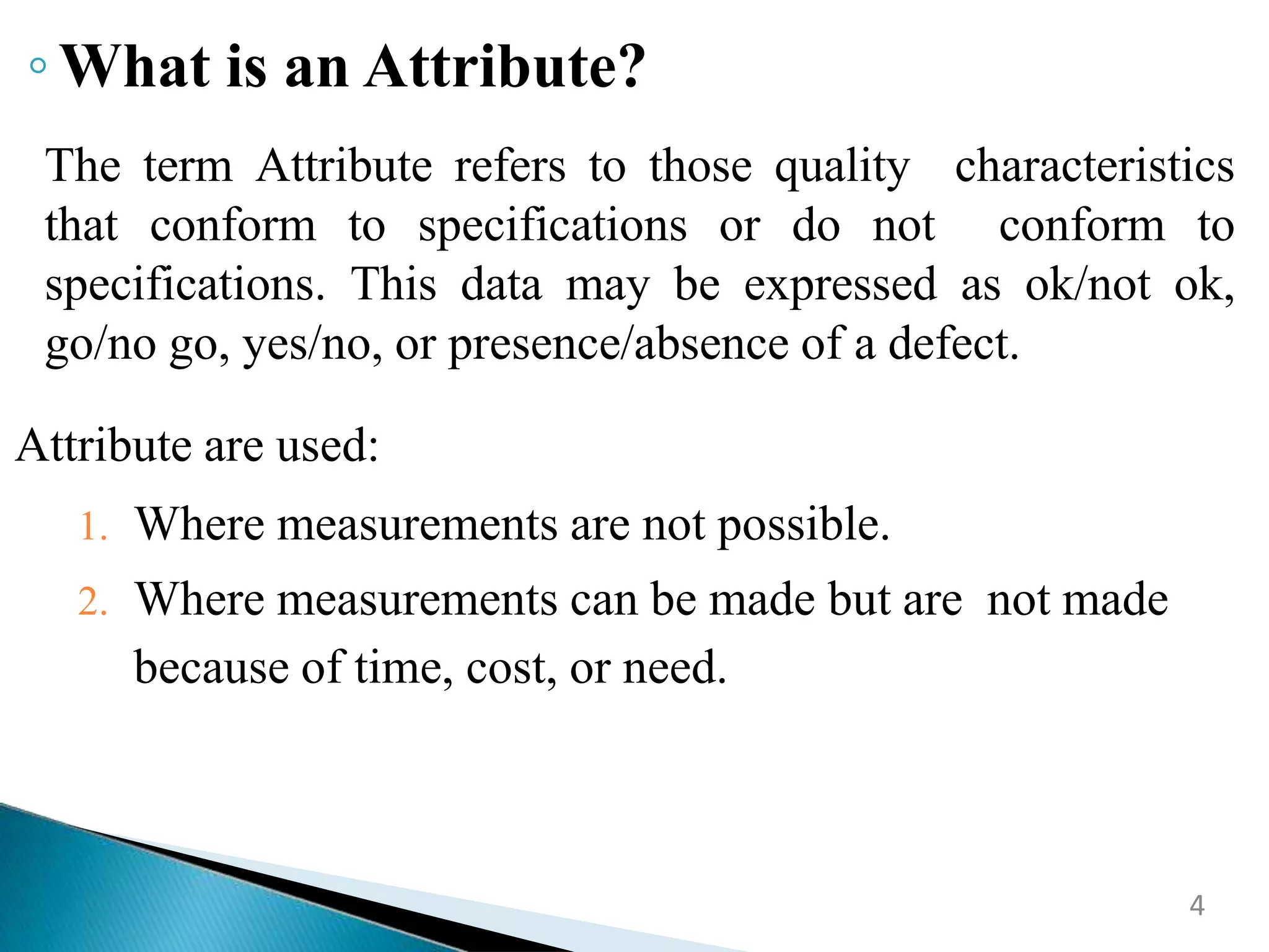 4
The term Attribute refers to those quality characteristics
that conform to specifications or do not conform to
specifications. This data may be expressed as ok/not ok,
go/no go, yes/no, or presence/absence of a defect.
Attribute are used:
1. Where measurements are not possible.
2. Where measurements can be made but are not made
because of time, cost, or need.
◦What is an Attribute?
 