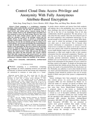 190 IEEE TRANSACTIONS ON INFORMATION FORENSICS AND SECURITY, VOL. 10, NO. 1, JANUARY 2015
Control Cloud Data Access Privilege and
Anonymity With Fully Anonymous
Attribute-Based Encryption
Taeho Jung, Xiang-Yang Li, Senior Member, IEEE, Zhiguo Wan, and Meng Wan, Member, IEEE
Abstract—Cloud computing is a revolutionary computing
paradigm, which enables ﬂexible, on-demand, and low-cost usage
of computing resources, but the data is outsourced to some
cloud servers, and various privacy concerns emerge from it.
Various schemes based on the attribute-based encryption have
been proposed to secure the cloud storage. However, most work
focuses on the data contents privacy and the access control,
while less attention is paid to the privilege control and the
identity privacy. In this paper, we present a semianonymous
privilege control scheme AnonyControl to address not only the
data privacy, but also the user identity privacy in existing access
control schemes. AnonyControl decentralizes the central authority
to limit the identity leakage and thus achieves semianonymity.
Besides, it also generalizes the ﬁle access control to the privilege
control, by which privileges of all operations on the cloud data
can be managed in a ﬁne-grained manner. Subsequently, we
present the AnonyControl-F, which fully prevents the identity
leakage and achieve the full anonymity. Our security analysis
shows that both AnonyControl and AnonyControl-F are secure
under the decisional bilinear Difﬁe–Hellman assumption, and our
performance evaluation exhibits the feasibility of our schemes.
Index Terms—Anonymity, multi-authority, attribute-based
encryption.
I. INTRODUCTION
CLOUD computing is a revolutionary computing
technique, by which computing resources are provided
dynamically via Internet and the data storage and computation
are outsourced to someone or some party in a ‘cloud’.
Manuscript received March 24, 2014; revised July 20, 2014 and
October 6, 2014; accepted October 31, 2014. Date of publication
November 10, 2014; date of current version December 17, 2014.
The work of X.-Y. Li was supported in part by the National Sci-
ence Foundation under Grant CNS-1035894, Grant ECCS-1247944,
Grant ECCS-1343306, and Grant CMMI 1436786 and in part by the
National Natural Science Foundation of China under Grant 61170216 and
Grant 61228202. The associate editor coordinating the review of this manu-
script and approving it for publication was Prof. Deepa Kundur.
T. Jung is with the Department of Computer Science, Illinois Institute of
Technology, Chicago, IL 60616 USA (e-mail: tjung@hawk.iit.edu).
X.-Y. Li is with the Department of Computer Science, Illinois Institute of
Technology, Chicago, IL 60616 USA, and also with the Tsinghua National
Laboratory for Information and Science Technology, Department of Computer
Science and Technology, Tsinghua University, Beijing 100084, China (e-mail:
xli@cs.iit.edu).
Z. Wan is with the Tsinghua National Laboratory for Information
and Science Technology, School of Software, Tsinghua University,
Beijing 100084, China, and also with the State Key Laboratory of Information
Security, Chinese Academy of Sciences, Beijing 100190, China (e-mail:
wanzhiguo@tsinghua.edu.cn).
M. Wan is with the Center for Science and Technology Development,
Ministry of Education, Beijing 100081, China (e-mail: wanmeng@cutech.
edu.cn).
Color versions of one or more of the ﬁgures in this paper are available
online at http://ieeexplore.ieee.org.
Digital Object Identiﬁer 10.1109/TIFS.2014.2368352
It greatly attracts attention and interest from both academia
and industry due to the proﬁtability, but it also has at least
three challenges that must be handled before coming to our
real life to the best of our knowledge. First of all, data
conﬁdentiality should be guaranteed. The data privacy is not
only about the data contents. Since the most attractive part of
the cloud computing is the computation outsourcing, it is far
beyond enough to just conduct an access control. More likely,
users want to control the privileges of data manipulation
over other users or cloud servers. This is because when
sensitive information or computation is outsourced to the
cloud servers or another user, which is out of users’ control in
most cases, privacy risks would rise dramatically because the
servers might illegally inspect users’ data and access sensitive
information, or other users might be able to infer sensitive
information from the outsourced computation. Therefore, not
only the access but also the operation should be controlled.
Secondly, personal information (deﬁned by each user’s
attributes set) is at risk because one’s identity is authenticated
based on his information for the purpose of access control (or
privilege control in this paper). As people are becoming more
concerned about their identity privacy these days, the identity
privacy also needs to be protected before the cloud enters our
life. Preferably, any authority or server alone should not know
any client’s personal information. Last but not least, the cloud
computing system should be resilient in the case of security
breach in which some part of the system is compromised by
attackers.
Various techniques have been proposed to protect the
data contents privacy via access control. Identity-based
encryption (IBE) was ﬁrst introduced by Shamir [1], in
which the sender of a message can specify an identity such
that only a receiver with matching identity can decrypt it.
Few years later, Fuzzy Identity-Based Encryption [2]
is proposed, which is also known as Attribute-Based
Encryption (ABE). In such encryption scheme, an identity
is viewed as a set of descriptive attributes, and decryption
is possible if a decrypter’s identity has some overlaps with
the one speciﬁed in the ciphertext. Soon after, more general
tree-based ABE schemes, Key-Policy Attribute-Based
Encryption (KP-ABE) [3] and Ciphertext-Policy Attribute-
Based Encryption (CP-ABE) [4], are presented to
express more general condition than simple ‘overlap’.
They are counterparts to each other in the sense
that the decision of encryption policy (who can or
cannot decrypt the message) is made by different
parties.
1556-6013 © 2014 IEEE. Personal use is permitted, but republication/redistribution requires IEEE permission.
See http://www.ieee.org/publications_standards/publications/rights/index.html for more information.
 