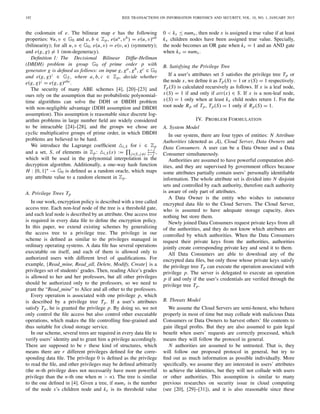192 IEEE TRANSACTIONS ON INFORMATION FORENSICS AND SECURITY, VOL. 10, NO. 1, JANUARY 2015
the codomain of e. The bilinear map e has the following
properties: ∀u, v ∈ G0 and a, b ∈ Zp, e(ua, vb) = e(u, v)ab
(bilinearity); for all u, v ∈ G0, e(u, v) = e(v, u) (symmetry);
and e(g, g) = 1 (non-degeneracy).
Deﬁnition 1: The Decisional Bilinear Difﬁe-Hellman
(DBDH) problem in group G0 of prime order p with
generator g is deﬁned as follows: on input g, ga, gb, gc ∈ G0
and e(g, g)z ∈ GT , where a, b, c ∈ Zp, decide whether
e(g, g)z = e(g, g)abc.
The security of many ABE schemes [4], [20]–[23] and
ours rely on the assumption that no probabilistic polynomial-
time algorithms can solve the DDH or DBDH problem
with non-negligible advantage (DDH assumption and DBDH
assumption). This assumption is reasonable since discrete log-
arithm problems in large number ﬁeld are widely considered
to be intractable [24]–[28], and the groups we chose are
cyclic multiplicative groups of prime order, in which DBDH
problems are believed to be hard.
We introduce the Lagrange coefﬁcient i,S for i ∈ Zp
and a set, S, of elements in Zp: i,S(x) := j∈S, j=i
x− j
i− j ,
which will be used in the polynomial interpolation in the
decryption algorithm. Additionally, a one-way hash function
H : {0, 1}∗ → G0 is deﬁned as a random oracle, which maps
any attribute value to a random element in Zp.
A. Privilege Trees Tp
In our work, encryption policy is described with a tree called
access tree. Each non-leaf node of the tree is a threshold gate,
and each leaf node is described by an attribute. One access tree
is required in every data ﬁle to deﬁne the encryption policy.
In this paper, we extend existing schemes by generalizing
the access tree to a privilege tree. The privilege in our
scheme is deﬁned as similar to the privileges managed in
ordinary operating systems. A data ﬁle has several operations
executable on itself, and each of them is allowed only to
authorized users with different level of qualiﬁcations. For
example, {Read_mine, Read_all, Delete, Modify, Create} is a
privileges set of students’ grades. Then, reading Alice’s grades
is allowed to her and her professors, but all other privileges
should be authorized only to the professors, so we need to
grant the “Read_mine” to Alice and all other to the professors.
Every operation is associated with one privilege p, which
is described by a privilege tree Tp. If a user’s attributes
satisfy Tp, he is granted the privilege p. By doing so, we not
only control the ﬁle access but also control other executable
operations, which makes the ﬁle controlling ﬁne-grained and
thus suitable for cloud storage service.
In our scheme, several trees are required in every data ﬁle to
verify users’ identity and to grant him a privilege accordingly.
There are supposed to be r these kind of structures, which
means there are r different privileges deﬁned for the corre-
sponding data ﬁle. The privilege 0 is deﬁned as the privilege
to read the ﬁle, and other privileges may be deﬁned arbitrarily
(the m-th privilege does not necessarily have more powerful
privilege than the n-th one when m > n). The tree is similar
to the one deﬁned in [4]. Given a tree, if numx is the number
of the node x’s children node and kx is its threshold value
0 < kx ≤ numx, then node x is assigned a true value if at least
kx children nodes have been assigned true value. Specially,
the node becomes an OR gate when kx = 1 and an AND gate
when kx = numx.
B. Satisfying the Privilege Tree
If a user’s attributes set S satisﬁes the privilege tree Tp or
the node x, we deﬁne it as Tp(S) = 1 or x(S) = 1 respectively.
Tp(S) is calculated recursively as follows. If x is a leaf node,
x(S) = 1 if and only if att(x) ∈ S. If x is a non-leaf node,
x(S) = 1 only when at least kx child nodes return 1. For the
root node Rp of Tp, Tp(S) = 1 only if Rp(S) = 1.
IV. PROBLEM FORMULATION
A. System Model
In our system, there are four types of entities: N Attribute
Authorities (denoted as A), Cloud Server, Data Owners and
Data Consumers. A user can be a Data Owner and a Data
Consumer simultaneously.
Authorities are assumed to have powerful computation abil-
ities, and they are supervised by government ofﬁces because
some attributes partially contain users’ personally identiﬁable
information. The whole attribute set is divided into N disjoint
sets and controlled by each authority, therefore each authority
is aware of only part of attributes.
A Data Owner is the entity who wishes to outsource
encrypted data ﬁle to the Cloud Servers. The Cloud Server,
who is assumed to have adequate storage capacity, does
nothing but store them.
Newly joined Data Consumers request private keys from all
of the authorities, and they do not know which attributes are
controlled by which authorities. When the Data Consumers
request their private keys from the authorities, authorities
jointly create corresponding private key and send it to them.
All Data Consumers are able to download any of the
encrypted data ﬁles, but only those whose private keys satisfy
the privilege tree Tp can execute the operation associated with
privilege p. The server is delegated to execute an operation
p if and only if the user’s credentials are veriﬁed through the
privilege tree Tp.
B. Threats Model
We assume the Cloud Servers are semi-honest, who behave
properly in most of time but may collude with malicious Data
Consumers or Data Owners to harvest others’ ﬁle contents to
gain illegal proﬁts. But they are also assumed to gain legal
beneﬁt when users’ requests are correctly processed, which
means they will follow the protocol in general.
N authorities are assumed to be untrusted. That is, they
will follow our proposed protocol in general, but try to
ﬁnd out as much information as possible individually. More
speciﬁcally, we assume they are interested in users’ attributes
to achieve the identities, but they will not collude with users
or other authorities. This assumption is similar to many
previous researches on security issue in cloud computing
(see [20], [29]–[31]), and it is also reasonable since these
 