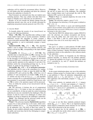 JUNG et al.: CONTROL CLOUD DATA ACCESS PRIVILEGE AND ANONYMITY 193
authorities will be audited by government ofﬁces. However,
we will further relax this assumption and allow the collusion
between the authorities in Section VI.
Data Consumers are untrusted since they are random users
including attackers. They may collude with other Data Con-
sumers to illegally access what they are not allowed to.
Besides, we do not consider the identity leakage from the
underlying network since this can be trivially prevented by
employing anonymized network protocols (see [32], [33]).
C. Security Model
To formally deﬁne the security of our AnonyControl, we
ﬁrst give the following deﬁnitions.
Setup → PK, MKk: This algorithm takes nothing as input
except implicit inputs such as security parameters. Attributes
authorities execute this algorithm to jointly compute a
system-wide public parameter PK as well as an authority-wide
public parameter yk, and to individually compute a master
key MKk.
KeyGenerate(PK, MKk, Au) → SKu: This algorithm
enables a user to interact with every attribute authority, and
obtains a private key SKu corresponding to the input attribute
set Au.
Encrypt(PK, M, {Tp}p∈{0,...,r−1}) → (CT, VR): This
algorithm takes as input the public key PK, a message M, and
a set of privilege trees {Tp}p∈{0,...,r−1}, where r is determined
by the encrypter. It will encrypt the message M and returns
a ciphertext CT and a veriﬁcation set VR so that a user can
execute speciﬁc operation on the ciphertext if and only if his
attributes satisfy the corresponding privilege tree Tp. As we
deﬁned, T0 stands for the privilege to read the ﬁle.
Decrypt(PK, SKu, CT) → M or veriﬁcation parameter:
This algorithm will be used at ﬁle controlling (e.g. reading,
modiﬁcation, deletion). It takes as input the public key PK,
a ciphertext CT, and a private key SKu, which has a set of
attributes Au and corresponds to its holder’s GIDu. If the set
Au satisﬁes any tree in the set {Tp}p∈{0,...,r−1}, the algorithm
returns a message M or a veriﬁcation parameter. If the veriﬁca-
tion parameter is successfully veriﬁed by Cloud Servers, who
use VR to verify it, the operation request will be processed.
Next, we deﬁne the security of our AnonyControl with the
following game.
Init: The adversary A declares the set of compromised
authorities {Ak} ⊂ A (where at least two authorities in A
are not controlled by A) that are under his control (remaining
authorities A/{Ak} are controlled by the challenger). Then, he
declares T0 that he wants to be challenged, in which some
attributes are being in charged by the challenger’s authorities.
Setup∗: The challenger and the adversary jointly run the
Setup algorithm to receive the valid outputs.
Phase 1: The adversary launches KeyGenerate algorithms
to query for as many private keys as he wants, which corre-
spond to attribute sets A1, . . . , Aq being disjointly in charged
by all authorities {Ak}, but none of these keys satisfy T0.
Besides, he also conducts arbitrarily many computations using
the public and secret keys that he has (belonging to compro-
mised authorities).
Challenge: The adversary submits two messages
M0 and M1 of equal size to the challenger. The challenger
ﬂips a random binary coin b and encrypts Mb with T0. The
ciphertext CT is given to the adversary.
Phase 2: Phase 1 is repeated adaptively, but none of the
queried keys satisfy T0.
Guess: The adversary outputs a guess b of b.
The advantage of an adversary A in this game is deﬁned as
Pr[b = b] − 1
2 .
Deﬁnition 2: Our scheme is secure and indistinguishable
against chosen-attribute attack (IND-CAA) if all probabilistic
polynomial-time adversaries (PPTA) have at most a negligible
advantage in the above game.
Note that the IND-CAA deﬁned above implies IND-CCA
since the adversary can conduct encryptions and decryp-
tions using the public keys and secret keys it owns in
Phase 1 and Phase 2 (but he cannot decrypt the target
ciphertext since none of its secret keys satisfy T0).
D. Design Goals
Our goal is to achieve a multi-authority CP-ABE which:
achieves the security deﬁned above; guarantees the conﬁden-
tiality of Data Consumers’ identity information; and tolerates
compromise attacks on the authorities or the collusion attacks
by the authorities.
For the visual comfort, we frequently use the following
notations hereafter. Ak denotes the k-th attribute authority;
Au denotes the attributes set of user u; Au
k denotes the subset
of Au controlled by Ak; and ATp denotes the attributes set
included in tree Tp.
V. ANONYCONTROL CONSTRUCTION
A. Setup
At the system initialization phase, any one of the authorities
chooses a bilinear group G0 of prime order p with generator
g and publishes it. Then, all authorities independently and
randomly picks vk ∈ Zp and send Yk = e(g, g)vk to all
other authorities who individually compute Y := k∈A Yk =
e(g, g) k∈A vk .
Then, every authority Ak randomly picks N − 1 integers
skj ∈ Zp( j ∈ {1, . . . , N}{k}) and computes gskj . Each gskj
is shared with each other authority Aj. An authority Ak, after
receiving N − 1 pieces of gsjk generated by Aj , computes its
secret parameter xk ∈ Zp as follows:
xk =
j∈{1,...,N}{k}
gskj
j∈{1,...,N}{k}
gsjk
= g j∈{1,...,N}{k}
skj −
j∈{1,...,N}{k}
sjk
It is easy to see that these randomly produced integers
satisfy k∈A xk = 1 mod p. This is an important property
which achieves compromise attack tolerance for our scheme,
which will be discussed in the next section.
Then, the master key for the authority Ak is MKk =
{vk, xk}, and public key of the whole system is published as
PK = {G0, g, Y = e(g, g) vk }.
 