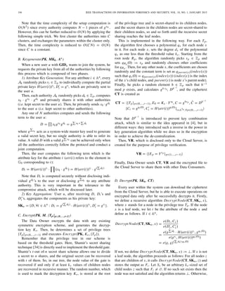194 IEEE TRANSACTIONS ON INFORMATION FORENSICS AND SECURITY, VOL. 10, NO. 1, JANUARY 2015
Note that the time complexity of the setup computation is
O(N2) since every authority computes N − 1 pieces of gskj .
However, this can be further reduced to O(N) by applying the
following simple trick. We ﬁrst cluster the authorities into C
clusters, and exchanges the parameters within the cluster only.
Then, the time complexity is reduced to O(C N) = O(N)
since C is a constant.
B. Keygenerate(PK, MKk, Au)
When a new user u with GIDu wants to join the system, he
requests the private key from all of the authorities by following
this process which is composed of two phases.
1) Attribute Key Generation: For any attribute i ∈ Au, every
Ak randomly picks ri ∈ Zp to individually compute the partial
private keys H(att(i))ri, Di = gri, which are privately sent to
the user u.
Then, each authority Ak randomly picks dk ∈ Zp, computes
xk · gvk · gdk and privately shares it with other authorities
(i.e. kept secret to the user u). Then, he privately sends xk ·gdk
to the user u (i.e. kept secret to other authorities).
Any one of N authorities computes and sends the following
term to the user u:
D = xkgvk gdk = g vk+ dk
where g vk acts as a system-wide master key used to generate
a valid secret key, but no single authority is able to infer its
value. A valid D with a valid g vk can be achieved only when
all the authorities correctly follow the protocol and conduct a
joint computation.
Then, the user computes the following term which is the
attribute key for the attribute i (att(i) refers to the element in
G0 corresponding to i):
Di = H(att(i))ri · (xk · gdk ) = H(att(i))ri · g( dk)
Note that Di is computed securely without disclosing indi-
vidual gdk ’s to the user or disclosing g dk to any attribute
authority. This is very important in the tolerance to the
compromise attack, which will be discussed later.
2) Key Aggregation: User u, after receiving D, Di ’s and
Di ’s, aggregates the components as his private key:
SKu = {D, ∀i ∈ Au
: Di = g( dk)
· H(att(i))ri , Di = gri }.
C. Encrypt(PK, M, {Tp}p∈{0,…,r–1})
The Data Owner encrypts the data with any existing
symmetric encryption scheme, and generates the decryp-
tion key Ke. Then, he determines a set of privilege trees
{Tp}p∈{0,...,r−1} and executes Encrypt(PK, Ke, {Tp}).
Remember that the privilege tree in our scheme is
based on the threshold gates. Here, Shamir’s secret sharing
technique [34] is directly used to implement the threshold gate.
Shamir’s t-out of-n secret share scheme allows one to divide
a secret to n shares, and the original secret can be recovered
with t of them. So, in our tree, the node value of the gate is
recovered if and only if at least kx values of children nodes
are recovered in recursive manner. The random number, which
is used to mask the decryption key Ke, is stored at the root
of the privilege tree and is secret-shared to its children nodes,
and the secret shares in the children nodes are secret-shared to
their children nodes, so and so forth until the recursive secret
sharing reaches the leaf nodes.
This is implemented in the following way. For each Tp,
the algorithm ﬁrst chooses a polynomial qx for each node x
in it. For each node x, sets the degree dx of the polynomial
qx as one less than the threshold value kx. Starting from the
root node Rp, the algorithm randomly picks sp ∈ Zp and
sets qRp (0) := sp and randomly chooses other coefﬁcients
for qRp . Then, for any other node x, the coefﬁcients are chosen
randomly and the constant term is set as qparent(x)(index(x))
such that qx(0) = qparent(x)(index(x)) (index(x) is the index
of the x’s child nodes, and parent(x) is node x’s parent node).
Finally, he picks a random element h ∈ Zp such that h−1
mod p exists, and calculates gh·sp, Dh−1
, and the ciphertext
CT is created as
CT = {Tp}p∈{0,...,r−1}, E0 = Ke · Ys0 , C = ghsp
, ˆC = Dh−1
{Ci = gqi (0)
, Ci = H(att(i))qi(0)
}i∈ATp ,∀p∈{0,...,r−1}
Note that Dh−1
is introduced to prevent key combination
attack, which is similar to the idea appeared in [4], but in
different ways: they introduced such a inverse in the power in
key generation algorithm while we does so in the encryption
in order to achieve the de-centralization.
Then, VR, which is disclosed only to the Cloud Server, is
created for the purpose of privilege veriﬁcation.
VR = {Ep = Ysp
}p∈{1,...,r−1}
Finally, Data Owner sends CT, VR and the encrypted ﬁle to
the Cloud Server to share them with other Data Consumers.
D. Decrypt(PK, SKu, CT)
Every user within the system can download the ciphertext
from the Cloud Server, but he is able to execute operations on
encrypted data only after he successfully decrypts it. Firstly,
we deﬁne a recursive algorithm Decrypt Node(CT, SKu, x),
where x stands for a node in the privilege tree Tp. If the node
x is a leaf node, we let i be the attribute of the node x and
deﬁne as follows. If i ∈ Au,
Decrypt Node(CT, SKu, x) =
e(Di, Cx )
e(Di, Cx )
=
e(g dk · H(att(i))ri , gqx (0))
e(gri , H(att(i))qx(0))
= e(g, g)( dk)·qx (0)
If not, we deﬁne Decrypt Node(CT, SKu, x) := ⊥. If x is not
a leaf node, the algorithm proceeds as follows: For all nodes z
that are children of x, it calls Decrypt Node(CT, SKu, z) and
stores the output as Fz. Let Sx be an arbitrary kx -sized set of
child nodes z such that Fz = ∅. If no such set exists then the
node was not satisﬁed and the algorithm returns ⊥. Otherwise,
 