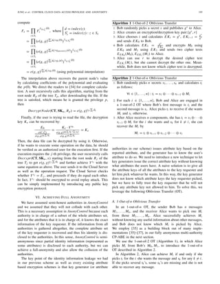 JUNG et al.: CONTROL CLOUD DATA ACCESS PRIVILEGE AND ANONYMITY 195
compute
Fx =
z∈Sz
F
d,sx
(0)
z , where
d = index(z)
Sx = index(z) : z ∈ Sx
=
z∈Sz
(e(g, g)( dk)·qz(0)
) d,Sx
(0)
=
z∈Sz
(e(g, g)( dk)·qparent(z)(d)
) d,Sx
(0)
=
z∈Sz
(e(g, g)( dk)·qx (d)
) d,Sx
(0)
= e(g, g)( dk)·qx (0)
(using polynomial interpolation)
The interpolation above recovers the parent node’s value
by calculating coefﬁcients of the polynomial and evaluating
the p(0). We direct the readers to [34] for complete calcula-
tion. A user recursively calls this algorithm, starting from the
root node Rp of the tree Tp, after downloading the ﬁle. If the
tree is satisﬁed, which means he is granted the privilege p,
then
Decrypt Node(CT, SKu, Rp) = e(g, g)sp dk
Finally, if the user is trying to read the ﬁle, the decryption
key Ke can be recovered by:
E0
e(C, ˆC)
e(g,g)s0 dk
=
Ke · Ys0
e(g,g)s0( dk+ vk)
e(g,g)s0 dk
= Ke
Then, the data ﬁle can be decrypted by using it. Otherwise,
if he wants to execute some operation on the data, he should
be veriﬁed as an authorized user for the execution ﬁrst. If the
execution requires the j-th privilege, the user recursively calls
Decrypt(CT, SKu, x) starting from the root node Rj of the
tree Tj to get e(g, g)sj dk and further achieve Ysj with the
same equation as above. The user sends it to the Cloud Server
as well as the operation request. The Cloud Server checks
whether Ysj = E j , and proceeds if they do equal each other.
In fact, Ysj should be encrypted to avoid replay attack. This
can be simply implemented by introducing any public key
encryption protocol.
VI. ACHIEVING FULL ANONYMITY
We have assumed semi-honest authorities in AnonyControl
and we assumed that they will not collude with each other.
This is a necessary assumption in AnonyControl because each
authority is in charge of a subset of the whole attributes set,
and for the attributes that it is in charge of, it knows the exact
information of the key requester. If the information from all
authorities is gathered altogether, the complete attribute set
of the key requester is recovered and thus his identity is dis-
closed to the authorities. In this sense, AnonyControl is semi-
anonymous since partial identity information (represented as
some attributes) is disclosed to each authority, but we can
achieve a full-anonymity and also allow the collusion of the
authorities.
The key point of the identity information leakage we had
in our previous scheme as well as every existing attribute
based encryption schemes is that key generator (or attribute
Algorithm 1 1-Out-of-2 Oblivious Transfer
1: Bob randomly picks a secret s and publishes gs to Alice.
2: Alice creates an encryption/decryption key pair:{gr,r}
3: Alice chooses i and calculates EKi = gr, EKi−1 = gs
gr
and sends EK0 to Bob.
4: Bob calculates EK1 = gs
EK0
and encrypts M0 using
EK0 and M1 using EK1 and sends two cipher texts
EEK0 (M0), EEK1 (M1) to Alice.
5: Alice can use r to decrypt the desired cipher text
EEKi (Mi ), but she cannot decrypt the other one. Mean-
while, Bob does not know which cipher text is decrypted.
Algorithm 2 1-Out-of-n Oblivious Transfer
1: Bob randomly picks n secrets s1, . . . , sn and calculates ti
as follows:
∀i ∈ {1, . . ., n} : ti = s1 ⊕ · · · ⊕ si−1 ⊕ Mi
2: For each i ∈ {1, . . ., n}, Bob and Alice are engaged in
a 1-out-of-2 OT where Bob’s ﬁrst message is ti and the
second message is si. Alice picks ti to receive if she wants
Mi and si otherwise.
3: After Alice receives n components, she has ti = s1 ⊕· · · ⊕
si−1 ⊕ Mi for the i she wants and sk for k = i, she can
recover the Mi by
Mi = ti ⊕ si−1 ⊕ si−2 ⊕ · · · ⊕ s1
authorities in our scheme) issues attribute key based on the
reported attribute, and the generator has to know the user’s
attribute to do so. We need to introduce a new technique to let
key generators issue the correct attribute key without knowing
what attributes the users have. A naive solution is to give all
the attribute keys of all the attributes to the key requester and
let him pick whatever he wants. In this way, the key generator
does not know which attribute keys the key requester picked,
but we have to fully trust the key requester that he will not
pick any attribute key not allowed to him. To solve this, we
leverage the following Oblivious Transfer (OT).
A. 1-Out-of-n Oblivious Transfer
In an 1-out-of-n OT, the sender Bob has n messages
M1, . . . , Mn, and the receiver Alice wants to pick one Mi
from those M1, . . . , Mn. Alice successfully achieves Mi
without knowing any useful information about other messages,
and Bob does not know which Mi is picked by Alice.
We employ [35] as a building block out of many imple-
mentations [35]–[37], in our fully anonymous multi-authority
CP-ABE in the next section.
We use the 1-out-of-2 OT (Algorithm 1), in which Alice
picks Mi from Bob’s M0, M1, to introduce the 1-out-of-n
OT described in Algorithm 2.
In Algorithm 2, Alice can achieve Mi if and only if she
picks ti for the i she wants the message and sk for any k = i.
If she picks several tk’s, some sk’s are missing and she is not
able to recover any message.
 