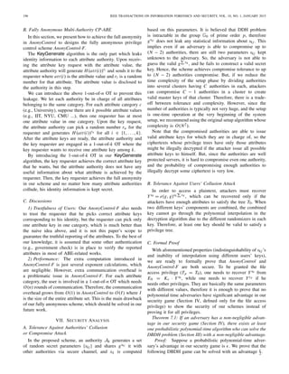 196 IEEE TRANSACTIONS ON INFORMATION FORENSICS AND SECURITY, VOL. 10, NO. 1, JANUARY 2015
B. Fully Anonymous Multi-Authority CP-ABE
In this section, we present how to achieve the full anonymity
in AnonyControl to designs the fully anonymous privilege
control scheme AnonyControl-F.
The KeyGenerate algorithm is the only part which leaks
identity information to each attribute authority. Upon receiv-
ing the attribute key request with the attribute value, the
attribute authority will generate H(att(i))ri and sends it to the
requester where att(i) is the attribute value and ri is a random
number for that attribute. The attribute value is disclosed to
the authority in this step.
We can introduce the above 1-out-of-n OT to prevent this
leakage. We let each authority be in charge of all attributes
belonging to the same category. For each attribute category c
(e.g., University), suppose there are k possible attribute values
(e.g., IIT, NYU, CMU ...), then one requester has at most
one attribute value in one category. Upon the key request,
the attribute authority can pick a random number ru for the
requester and generates H(att(i))ru for all i ∈ {1, . . . , k}.
After the attribute keys are ready, the attribute authority and
the key requester are engaged in a 1-out-of-k OT where the
key requester wants to receive one attribute key among k.
By introducing the 1-out-of-k OT in our KeyGenerate
algorithm, the key requester achieves the correct attribute key
that he wants, but the attribute authority does not have any
useful information about what attribute is achieved by the
requester. Then, the key requester achieves the full anonymity
in our scheme and no matter how many attribute authorities
collude, his identity information is kept secret.
C. Discussions
1) Trustfulness of Users: Our AnonyControl-F also needs
to trust the requester that he picks correct attribute keys
corresponding to his identity, but the requester can pick only
one attribute key in one category, which is much better than
the naive idea above, and it is not this paper’s scope to
guarantee the truthful reporting of the attributes. To the best of
our knowledge, it is assumed that some other authentication
(e.g., government check) is in place to verify the reported
attributes in most of ABE-related works.
2) Performance: The extra computation introduced in
AnonyControl-F is just several exponent calculations, which
are negligible. However, extra communication overhead is
a problematic issue in AnonyControl-F. For each attribute
category, the user is involved in a 1-out-of-n OT which needs
O(n) rounds of communication. Therefore, the communication
overhead grows from O(1) in AnonyControl to O(I) where I
is the size of the entire attribute set. This is the main drawback
of our fully anonymous scheme, which should be solved in our
future work.
VII. SECURITY ANALYSIS
A. Tolerance Against Authorities’ Collusion
or Compromise Attack
In the proposed scheme, an authority Ak generates a set
of random secret parameters {skj } and shares gskj it with
other authorities via secure channel, and xk is computed
based on this parameters. It is believed that DDH problem
is intractable in the group G0 of prime order p, therefore
gskj does not leak any statistical information about skj . This
implies even if an adversary is able to compromise up to
(N − 2) authorities, there are still two parameters skj kept
unknown to the adversary. So, the adversary is not able to
guess the valid g vk , and he fails to construct a valid secret
key. Hence, the scheme achieves compromise tolerance to up
to (N − 2) authorities compromise. But, if we reduce the
time complexity of the setup phase by dividing authorities
into several clusters having C authorities in each, attackers
can compromise C − 1 authorities in a cluster to create
valid master keys of that cluster. Therefore, there is a trade-
off between tolerance and complexity. However, since the
number of authorities is typically not very huge, and the setup
is one-time operation at the very beginning of the system
setup, we recommend using the original setup algorithm whose
complexity is O(N2).
Note that the compromised authorities are able to issue
valid attribute keys for which they are in charge of, so the
ciphertexts whose privilege trees have only those attributes
might be illegally decrypted if the attacker issue all possible
attribute keys to himself. But, since the authorities are well
protected servers, it is hard to compromise even one authority,
and the probability of compromising enough authorities to
illegally decrypt some ciphertext is very low.
B. Tolerance Against Users’ Collusion Attack
In order to access a plaintext, attackers must recover
Ys0 = e(g, g)s0 vk , which can be recovered only if the
attackers have enough attributes to satisfy the tree T0. When
two different keys’ components are combined, the combined
key cannot go through the polynomial interpolation in the
decryption algorithm due to the different randomizers in each
key. Therefore, at least one key should be valid to satisfy a
privilege tree.
C. Formal Proof
With aforementioned properties (indistinguishability of skj ’s
and inability of interpolation using different users’ keys),
we are ready to formally prove that AnonyControl and
AnonyControl-F are both secure. To be granted the ﬁle
access privilege (Tp = T0), one needs to recover Ys0 from
E0 = Ke · Ys0 , while one needs to recover Ysp if he
needs other privileges. They are basically the same parameters
with different values, therefore it is enough to prove that no
polynomial time adversaries have signiﬁcant advantage in our
security game (Section IV, deﬁned only for the ﬁle access
privilege) to show the security of our schemes instead of
proving it for all privileges.
Theorem 7.1: If an adversary has a non-negligible advan-
tage in our security game (Section IV), there exists at least
one probabilistic polynomial-time algorithm who can solve the
DBDH problem (Section III) with a non-negligible advantage.
Proof: Suppose a probabilistic polynomial-time adver-
sary’s advantage in our security game is . We prove that the
following DBDH game can be solved with an advantage 2 .
 