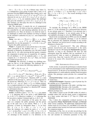 JUNG et al.: CONTROL CLOUD DATA ACCESS PRIVILEGE AND ANONYMITY 197
Let e : G0 × G0 → GT be a bilinear map, where G0
is a multiplicative cyclic group of prime order p and g is its
generator. First the DBDH challenger ﬂips a binary coin μ, and
he sets (g, A, B, C, Z) := (g, ga, gb, gc, e(g, g)abc) if μ = 0;
otherwise he sets (g, A, B, C, Z) := (g, ga, gb, gc, e(g, g)z),
where a, b, c, z ∈ Zp are randomly picked. The challenger
then gives the simulator g, A, B, C, Z = g, ga, gb, gc, Z .
The simulator sim then plays the role of a challenger in the
following DBDH game.
Init: The adversary A controls the set of compromised
authorities {Ak} ⊂ A (where at least two authorities in A are
not controlled by A), and remaining authorities A/{Ak} are
controlled by sim. Then, he declares a T0 which he wants to
be challenged, in which some attributes are being in charged
by the simulator’s authorities A/{Ak} (i.e., non-compromised
authorities).
Setup: sim sets a = dk, b =
vk
dk
, c = s0, where
d1, . . . , dn, v1, . . . , vn, s0 ∈ Zp are all randomly chosen.
Meanwhile, he sets the parameter Y := e(A, B) = e(g, g)ab
and gives this public parameter to A.
Phase 1: A queries for as many private keys as he wants,
which correspond to the attributes sets A1, . . . , Aq being
disjointly in charged by all authorities {Ak}, but none of them
satisfy the T0. sim, after receiving the key queries, computes
the components in private keys to respond the A’s requests.
For all attributes i ∈ Au, he randomly picks ri ∈ Zp, and
computes Di := A · H(att(i))ri , Di := gri . Then, sim returns
the created private keys to A.
Challenge: The adversary A submits two challenge mes-
sages m0 and m1 to the challenger. The challenger ﬂips a
binary coin γ, and returns the following ciphertext to A.
CT∗
= T0, E0 = mγ · Z,
{Ci = gqi(0)
, Ci = H(att(i))qi(0)
}i∈AT0
If μ = 0, Z = e(g, g)abc. Note that a = dk, ab = vk
and c = s0, and we have Z = e(g, g)abc = (e(g, g)ab)c =
Ys0 and Di = g dk H(att(i))ri . Therefore, CT∗ is a valid
ciphertext of the message mγ , and Di is a valid component of
the private key. Otherwise, if μ = 1, Z = e(g, g)z. Then, we
have E0 = mγ · e(g, g)z. Since z ∈ Zp is a random element,
E0 is a random element in GT from A’s perspective (if DBDH
is hard in the prime order group GT ), therefore CT∗ contains
no information about mγ .
Phase 2: Repeat Phase 1 adaptively.
Guess: A submits a guess γ of γ . If γ = γ , sim outputs
μ = 0, indicating that it was given a valid DBDH-tuple
(g, A, B, C, Ys0 ), otherwise it outputs μ = 1, indicating that
he was given a random 5-element tuple (g, A, B, C, Z).
As shown in the construction of the game, the simu-
lator sim computes the public parameter and the private
key in the same way as our scheme. When μ = 1, the
adversary A learns no information about γ , so we have
Pr[γ = γ |μ = 1] = Pr[γ = γ |μ = 1] = 1
2.
Since the simulator sim outputs his guess μ = 1 when
γ = γ , we have Pr[μ = μ|μ = 1] = Pr[γ = γ |μ = 1] = 1
2.
If μ = 0, the adversary A gets a valid ciphertext of mγ .
A’s advantage in this situation is by deﬁnition, so we
have Pr[γ = γ |μ = 0] = 1
2 + . Since the simulator gives his
guess μ = 0 when γ = γ , we have Pr[μ = μ|μ = 0] =
Pr[γ = γ |μ = 0] = 1
2 + . The overall advantage in this
DBDH game is:
Pr[μ = μ|μ = 0]Pr[μ = 0]
+ Pr[μ = μ|μ = 1]Pr[μ = 1] −
1
2
=
1
2
· (
1
2
+ ) +
1
2
·
1
2
−
1
2
=
2
To conclude, the advantage for a PPTA in the DBDH
game is 2 if the advantage for a polynomial-time adversary
in our security game is . Therefore, if an adversary has a
non-negligible advantage in our security game, he has a
non-negligible advantage to solve the DBDH problem.
Based on the assumption that no PPTA can solve the DBDH
problem with non-negligible advantage, it can be deduced
that no adversary has signiﬁcant advantage in our security
game. Therefore, our AnonyControl is secure according to the
deﬁnition in Section IV.
1) Security of AnonyControl-F: The only difference
between AnonyControl and AnonyControl-F is the newly
introduced 1-out-of-n OT during the KeyGenerate algorithm.
Therefore, as long as the introduced OT does not leak
information about the attributes that are transferred via it,
AnonyControl-F leaks as much as information as Anony-
Control does. Since the 1-out-of-n OT used in our work is
proved to be secure [35], AnonyControl-F is as secure as
AnonyControl.
VIII. PERFORMANCE EVALUATION
In this section, we present the performance evaluation based
on our measurement on the implemented prototype system of
AnonyControl-F. To the best of our knowledge, this is the ﬁrst
implementation of a multi-authority attribute based encryption
scheme. Our prototype system provides ﬁve command line
tools.
anonycontrol-setup: Jointly generates a public key and
N master keys.
anonycontrol-keygen: Generates a part of private key for
the attribute set it is responsible for.
anonycontrol-enc: Encrypts a ﬁle under r privilege trees.
anonycontrol-dec: Decrypts a ﬁle if possible.
anonycontrol-rec: Decrypts a ﬁle and re-encrypts it under
different privilege trees.
This toolkit is based on the CP-ABE toolkit [4] which is
available online [38], and the whole system is implemented
on a linux system with Intel i7 2nd Gen @ 2.7GHz and
2GB RAM.
Fig. 2 shows the computation overhead incurred in the
core algorithms Setup, KeyGenerate, Encrypt, and Decrypt
under various conditions. We additionally implemented three
similar works (Li [13], Chase [13], and Müller [12]) under the
same condition (same security level and same environment) for
the comparison purpose.
Particularly, in Fig. 2(e), we set only one privilege for the
ﬁle access, and we measured the time to create one privilege
tree and calculate its veriﬁcation parameter in Fig. 2(f).
 