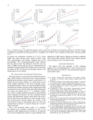 198 IEEE TRANSACTIONS ON INFORMATION FORENSICS AND SECURITY, VOL. 10, NO. 1, JANUARY 2015
Fig. 2. Experiment result on our implemented prototype system. (a) Setup time. (b) Keygen time with different authorities #. 20 attributes per key.
(c) Keygen time with different attributes #. 4 authorities. (d) Encryption and decryption time with different attributes number. File size is 100KB.
(e) Encryption and decryption time with different ﬁle size. 20 attributes in T0. (f) Time to create a privilege tree and decrypt a veriﬁcation parameter
from it.
In general, the computation overhead of Li [13] is much
higher than others because their scheme involves many
more exponentiations and bilinear mappings due to the
accountability. The encryption/decryption under different
ﬁle sizes did not show big differences when ﬁle sizes are
large (≥20MB), because the run times are dominated by the
symmetric encryption (AES-256). Finally, only our run times
are plotted in Fig. 2(f) because the privilege creation is the
unique process in our scheme.
IX. CONCLUSION AND POSSIBLE EXTENSIONS
This paper proposes a semi-anonymous attribute-based priv-
ilege control scheme AnonyControl and a fully-anonymous
attribute-based privilege control scheme AnonyControl-F to
address the user privacy problem in a cloud storage server.
Using multiple authorities in the cloud computing system,
our proposed schemes achieve not only ﬁne-grained privilege
control but also identity anonymity while conducting privilege
control based on users’ identity information. More importantly,
our system can tolerate up to N − 2 authority compro-
mise, which is highly preferable especially in Internet-based
cloud computing environment. We also conducted detailed
security and performance analysis which shows that Anony-
Control both secure and efﬁcient for cloud storage system.
The AnonyControl-F directly inherits the security of the
AnonyControl and thus is equivalently secure as it, but extra
communication overhead is incurred during the 1-out-of-n
oblivious transfer.
One of the promising future works is to introduce
the efﬁcient user revocation mechanism on top of our
anonymous ABE. Supporting user revocation is an important
issue in the real application, and this is a great challenge in the
application of ABE schemes. Making our schemes compatible
with existing ABE schemes [39]–[41] who support efﬁcient
user revocation is one of our future works.
ACKNOWLEDGEMENTS
The authors offer their gratitude to their colleague
Jingshan Yin, who implemented the 1-out-of-n protocol, and
Shih-ming Huang from NCTU, who proofread their paper to
correct minor errors.
REFERENCES
[1] A. Shamir, “Identity-based cryptosystems and signature schemes,”
in Advances in Cryptology. Berlin, Germany: Springer-Verlag, 1985,
pp. 47–53.
[2] A. Sahai and B. Waters, “Fuzzy identity-based encryption,” in Advances
in Cryptology. Berlin, Germany: Springer-Verlag, 2005, pp. 457–473.
[3] V. Goyal, O. Pandey, A. Sahai, and B. Waters, “Attribute-based encryp-
tion for ﬁne-grained access control of encrypted data,” in Proc. 13th
CCS, 2006, pp. 89–98.
[4] J. Bethencourt, A. Sahai, and B. Waters, “Ciphertext-policy attribute-
based encryption,” in Proc. IEEE SP, May 2007, pp. 321–334.
[5] M. Chase, “Multi-authority attribute based encryption,” in Theory of
Cryptography. Berlin, Germany: Springer-Verlag, 2007, pp. 515–534.
[6] M. Chase and S. S. M. Chow, “Improving privacy and security in
multi-authority attribute-based encryption,” in Proc. 16th CCS, 2009,
pp. 121–130.
[7] H. Lin, Z. Cao, X. Liang, and J. Shao, “Secure threshold multi authority
attribute based encryption without a central authority,” Inf. Sci., vol. 180,
no. 13, pp. 2618–2632, 2010.
[8] V. Božovi´c, D. Socek, R. Steinwandt, and V. I. Villányi, “Multi-authority
attribute-based encryption with honest-but-curious central authority,” Int.
J. Comput. Math., vol. 89, no. 3, pp. 268–283, 2012.
[9] F. Li, Y. Rahulamathavan, M. Rajarajan, and R. C.-W. Phan, “Low
complexity multi-authority attribute based encryption scheme for mobile
cloud computing,” in Proc. IEEE 7th SOSE, Mar. 2013, pp. 573–577.
[10] K. Yang, X. Jia, K. Ren, and B. Zhang, “DAC-MACS: Effective data
access control for multi-authority cloud storage systems,” in Proc. IEEE
INFOCOM, Apr. 2013, pp. 2895–2903.
 