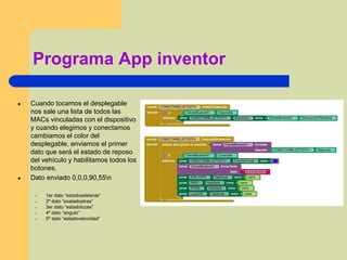 Programa App inventor
● Cuando tocamos el desplegable
nos sale una lista de todos las
MACs vinculadas con el dispositivo
y cuando elegimos y conectamos
cambiamos el color del
desplegable, enviamos el primer
dato que será el estado de reposo
del vehículo y habilitamos todos los
botones.
● Dato enviado 0,0,0,90,55n
– 1er dato “estadoadelante”
– 2º dato “esatadoatras”
– 3er dato “estadoluces”
– 4º dato “angulo”
– 5º dato “estadovelocidad”
 