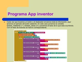 Programa App inventor
● Cada vez que tocamos un botón o el deslizador enviamos toda la información, aquí
tenemos el ejemplo del botón adelante. En este caso ponemos la variable
Estado_Adelante a 1 y Estado_Atras a 0 y ponemos el texto de lo que esta ocurriendo.
Con el resto de botones se hará lo correspondiente.
 