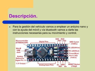 Descripción.
● Para la gestión del vehículo vamos a emplear un arduino nano y
con la ayuda del móvil y vía bluetooth vamos a darle las
instrucciones necesarias para su movimiento y control.
 