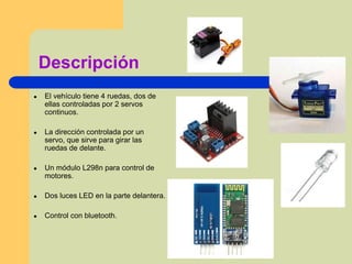 Descripción
● El vehículo tiene 4 ruedas, dos de
ellas controladas por 2 servos
continuos.
● La dirección controlada por un
servo, que sirve para girar las
ruedas de delante.
● Un módulo L298n para control de
motores.
● Dos luces LED en la parte delantera.
● Control con bluetooth.
 
