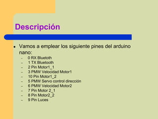 Descripción
● Vamos a emplear los siguiente pines del arduino
nano:
– 0 RX Bluetoth
– 1 TX Bluetooth
– 2 Pin Motor1_1
– 3 PMW Velocidad Motor1
– 10 Pin Motor1_2
– 5 PMW Servo control dirección
– 6 PMW Velocidad Motor2
– 7 Pin Motor 2_1
– 8 Pin Motor2_2
– 9 Pin Luces
 