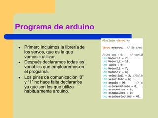 Programa de arduino
● Primero Incluimos la librería de
los servos, que es la que
vamos a utilizar.
● Después declaramos todas las
variables que emplearemos en
el programa.
● Los pines de comunicación “0”
y “1” no hace falta declararlos
ya que son los que utiliza
habitualmente arduino.
 