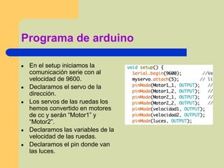 Programa de arduino
● En el setup iniciamos la
comunicación serie con al
velocidad de 9600.
● Declaramos el servo de la
dirección.
● Los servos de las ruedas los
hemos convertido en motores
de cc y serán “Motor1” y
“Motor2”.
● Declaramos las variables de la
velocidad de las ruedas.
● Declaramos el pin donde van
las luces.
 