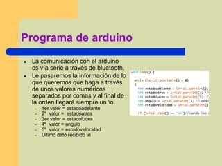 Programa de arduino
● La comunicación con el arduino
es vía serie a través de bluetooth.
● Le pasaremos la información de lo
que queremos que haga a través
de unos valores numéricos
separados por comas y al final de
la orden llegará siempre un n.
– 1er valor = estadoadelante
– 2º valor = estadoatras
– 3er valor = estadoluces
– 4º valor = angulo
– 5º valor = estadovelocidad
– Ultimo dato recibido n
 