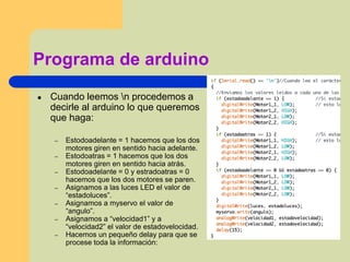 Programa de arduino
● Cuando leemos n procedemos a
decirle al arduino lo que queremos
que haga:
– Estodoadelante = 1 hacemos que los dos
motores giren en sentido hacia adelante.
– Estodoatras = 1 hacemos que los dos
motores giren en sentido hacia atrás.
– Estodoadelante = 0 y estradoatras = 0
hacemos que los dos motores se paren.
– Asignamos a las luces LED el valor de
“estadoluces”.
– Asignamos a myservo el valor de
“angulo”.
– Asignamos a “velocidad1” y a
“velocidad2” el valor de estadovelocidad.
– Hacemos un pequeño delay para que se
procese toda la información:
 