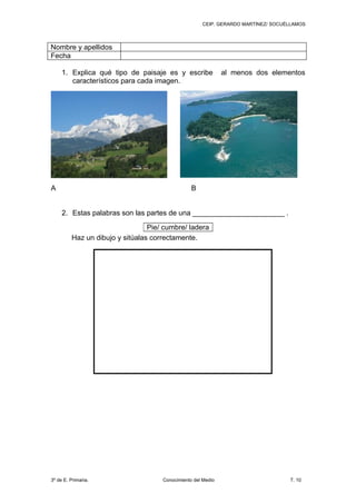 CEIP. GERARDO MARTÍNEZ/ SOCUÉLLAMOS



Nombre y apellidos
Fecha

     1. Explica qué tipo de paisaje es y escribe              al menos dos elementos
        característicos para cada imagen.




A                                                B


     2. Estas palabras son las partes de una _______________________ .

                                 Pie/ cumbre/ ladera
         Haz un dibujo y sitúalas correctamente.




3º de E. Primaria.                   Conocimiento del Medio                       T. 10
 