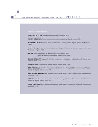 74
REFERENCIAS BIBLIOGRÁFICAS
ACADEMIA DE LA LENGUA. Diccionario de la lengua española, 1970.
COPETE LIZARRALDE, Álvaro. Lecciones de derecho constitucional. Bogotá: Lerner, 1960.
ECHEVERRI URUBURU, Álvaro. Teoría constitucional y ciencia política. Bogotá: Librería del Profesional,
1986.
GAONA CRUZ, Manuel. Estudios constitucionales. Bogotá: Ministerio de Justicia – Superintendencia de
Notariado y Registro, 1988.
KELSEN, Hans. Teoría general del derecho y del Estado. México, 1950.
_____________. Teoría del derecho. Buenos Aires: Editorial Losada, 1941.
LINARES QUINTANA, Segundo V. Derecho constitucional e instituciones políticas, Tomo II. Buenos Aires:
Abeledo Perrot, 1970.
MONTESQUIEU. Del espíritu de la leyes. Madrid: Editorial Sanpe, 1984.
PÉREZ ESCOBAR, Jacobo. Derecho constitucional colombiano. 2 Ed. Bogotá, Editorial Horizontes, 1977; 5 Ed.
Santafé de Bogotá: Editorial Temis, 1977.
RESTREPO PIEDRAHITA, Carlos. Tres ideas constitucionales. Bogotá: Publicaciones Universidad Externado de
Colombia, 1978.
SÁCHICA, Luis Carlos. Constitucionalismo colombiano. Bogotá: Editorial El Voto Nacional, 1962; 12 Ed.
Santafé de Bogotá: Editorial Temis, 1976.
VIDAL PERDOMO, Jaime: Derecho constitucional. 3 Ed. Bogotá: Publicaciones universidad externado de
Colombia, 1974.
 