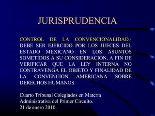 JURISPRUDENCIA
CONTROL DE LA CONVENCIONALIDAD.-
DEBE SER EJERCIDO POR LOS JUECES DEL
ESTADO MEXICANO EN LOS ASUNTOS
SOMETIDOS A SU CONSIDERACION, A FIN DE
VERIFICAR QUE LA LEY INTERNA NO
CONTRAVENGA EL OBJETO Y FINALIDAD DE
LA CONVENCION AMERICANA SOBRE
DERECHOS HUMANOS.
Cuarto Tribunal Colegiados en Materia
Administrativa del Primer Circuito.
21 de enero 2010.
 