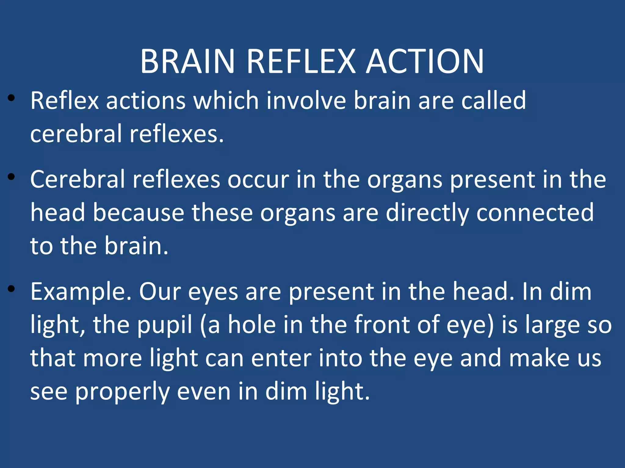 BRAIN REFLEX ACTION
• Reflex actions which involve brain are called
cerebral reflexes.
• Cerebral reflexes occur in the organs present in the
head because these organs are directly connected
to the brain.
• Example. Our eyes are present in the head. In dim
light, the pupil (a hole in the front of eye) is large so
that more light can enter into the eye and make us
see properly even in dim light.
 