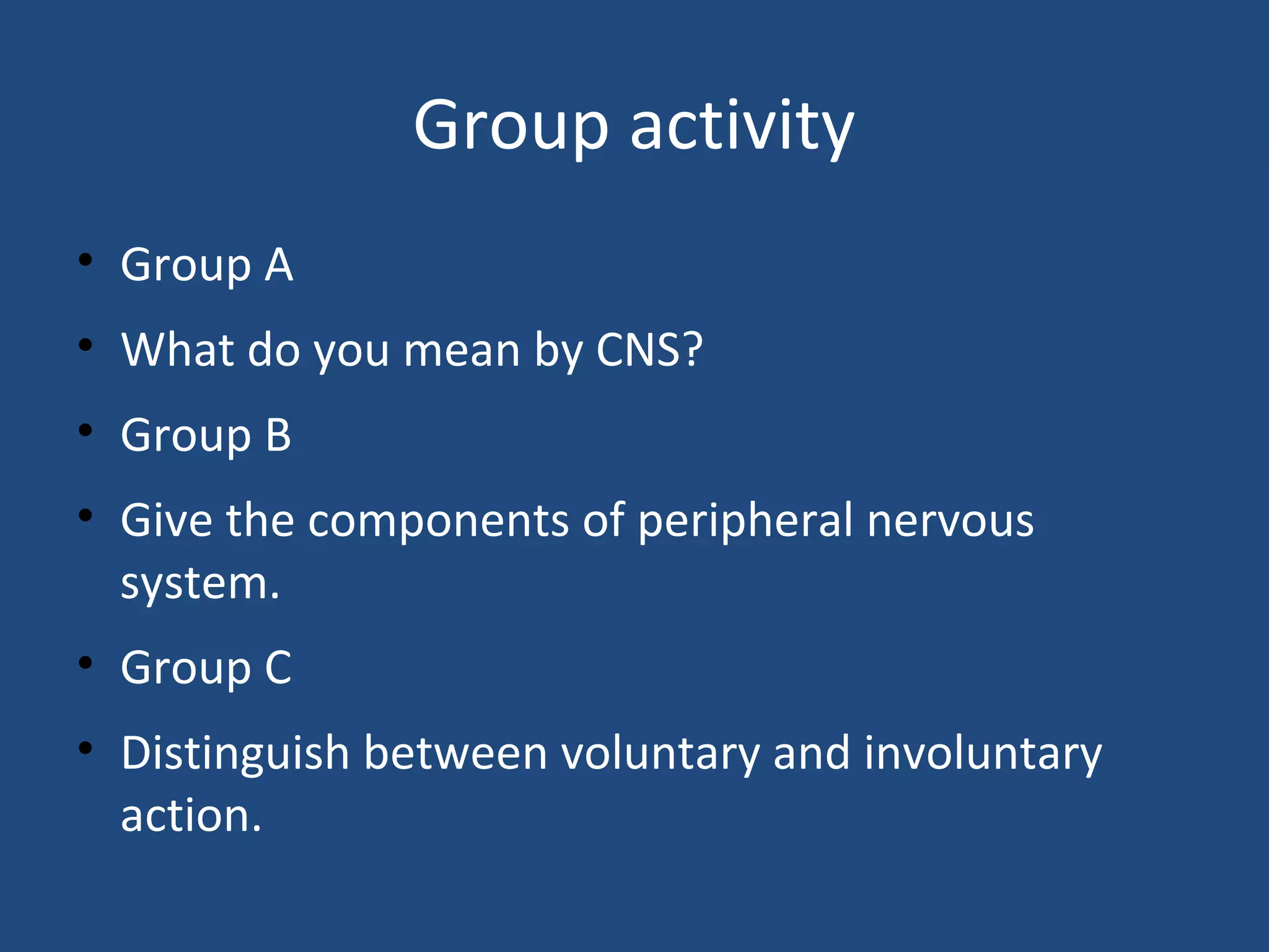 Group activity
• Group A
• What do you mean by CNS?
• Group B
• Give the components of peripheral nervous
system.
• Group C
• Distinguish between voluntary and involuntary
action.
 