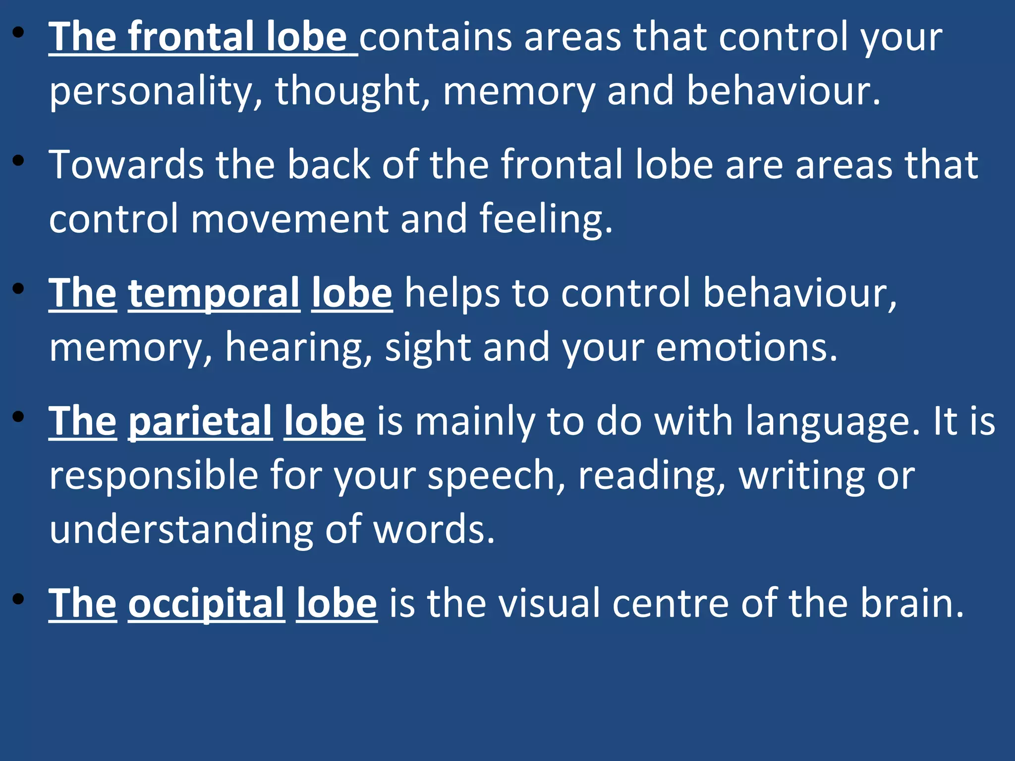 • The frontal lobe contains areas that control your
personality, thought, memory and behaviour.
• Towards the back of the frontal lobe are areas that
control movement and feeling.
• The temporal lobe helps to control behaviour,
memory, hearing, sight and your emotions.
• The parietal lobe is mainly to do with language. It is
responsible for your speech, reading, writing or
understanding of words.
• The occipital lobe is the visual centre of the brain.
 