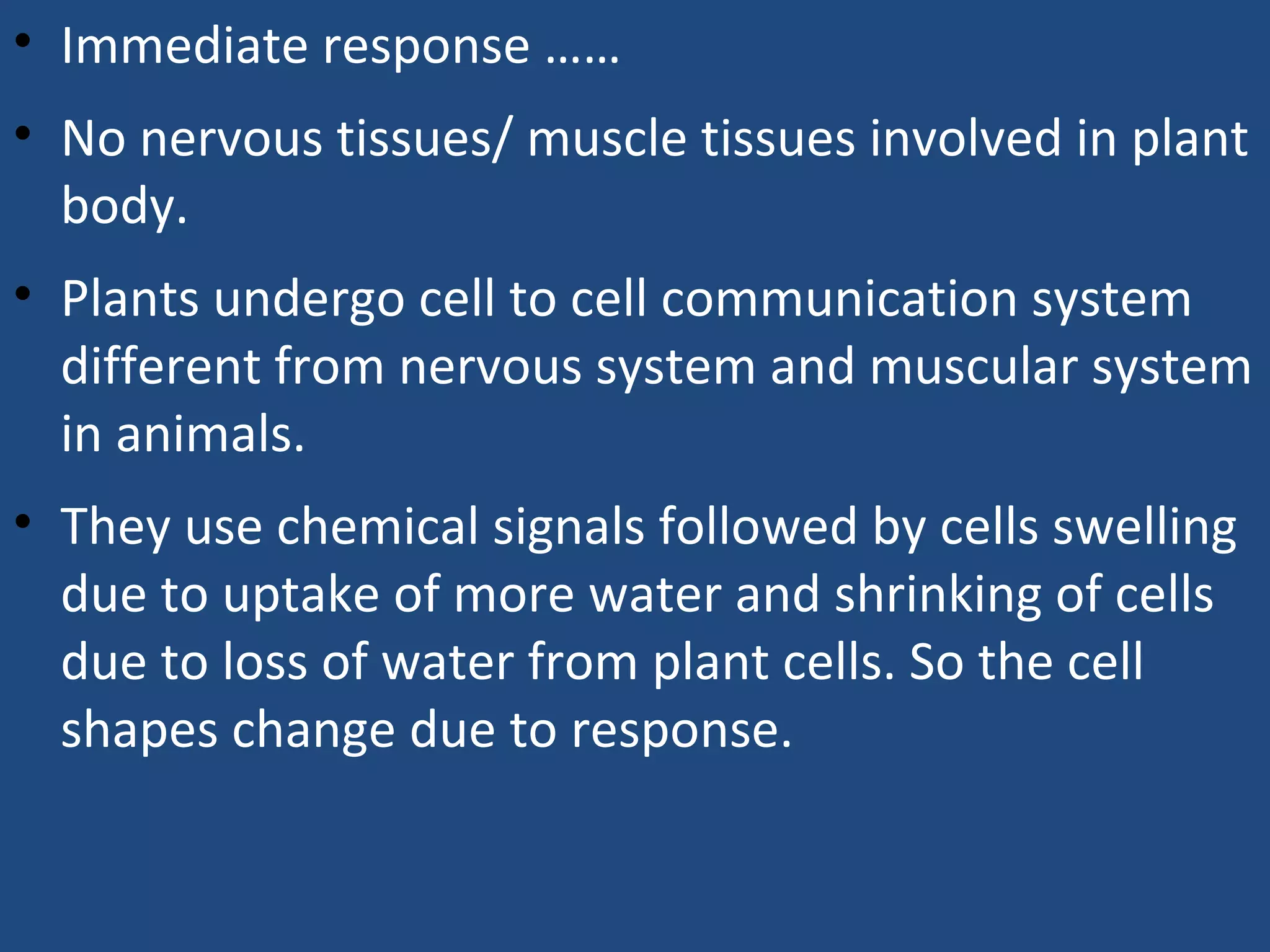 • Immediate response ……
• No nervous tissues/ muscle tissues involved in plant
body.
• Plants undergo cell to cell communication system
different from nervous system and muscular system
in animals.
• They use chemical signals followed by cells swelling
due to uptake of more water and shrinking of cells
due to loss of water from plant cells. So the cell
shapes change due to response.
 