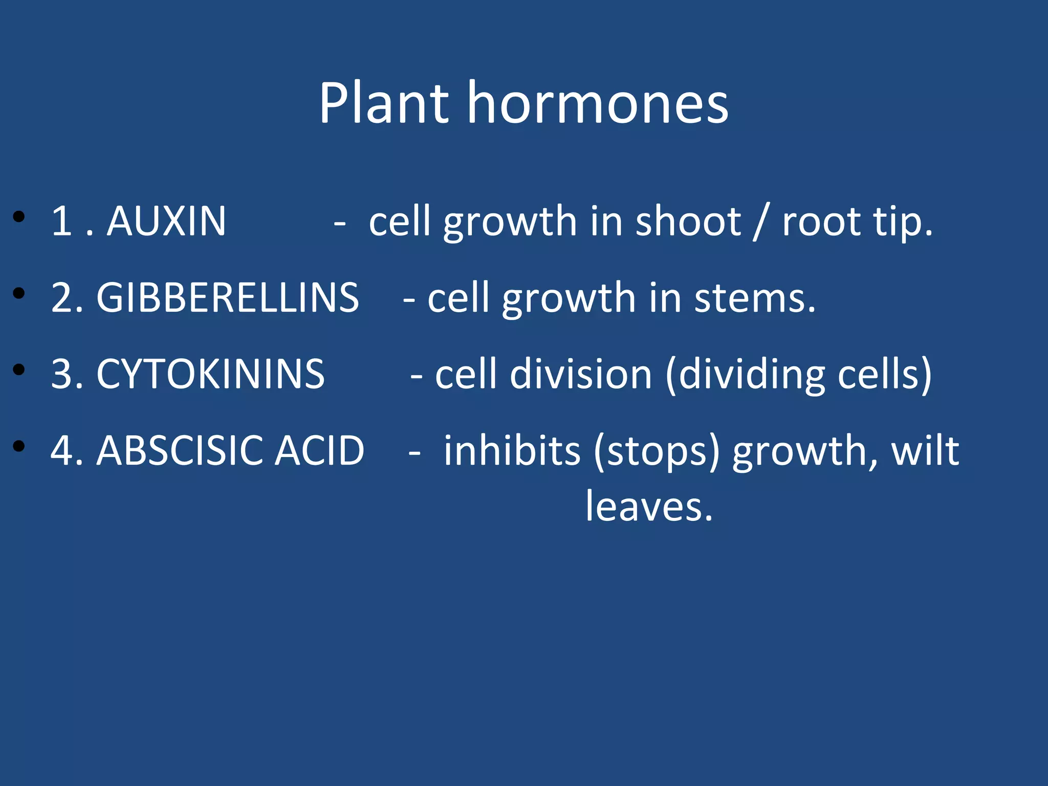Plant hormones
• 1 . AUXIN - cell growth in shoot / root tip.
• 2. GIBBERELLINS - cell growth in stems.
• 3. CYTOKININS - cell division (dividing cells)
• 4. ABSCISIC ACID - inhibits (stops) growth, wilt
leaves.
 
