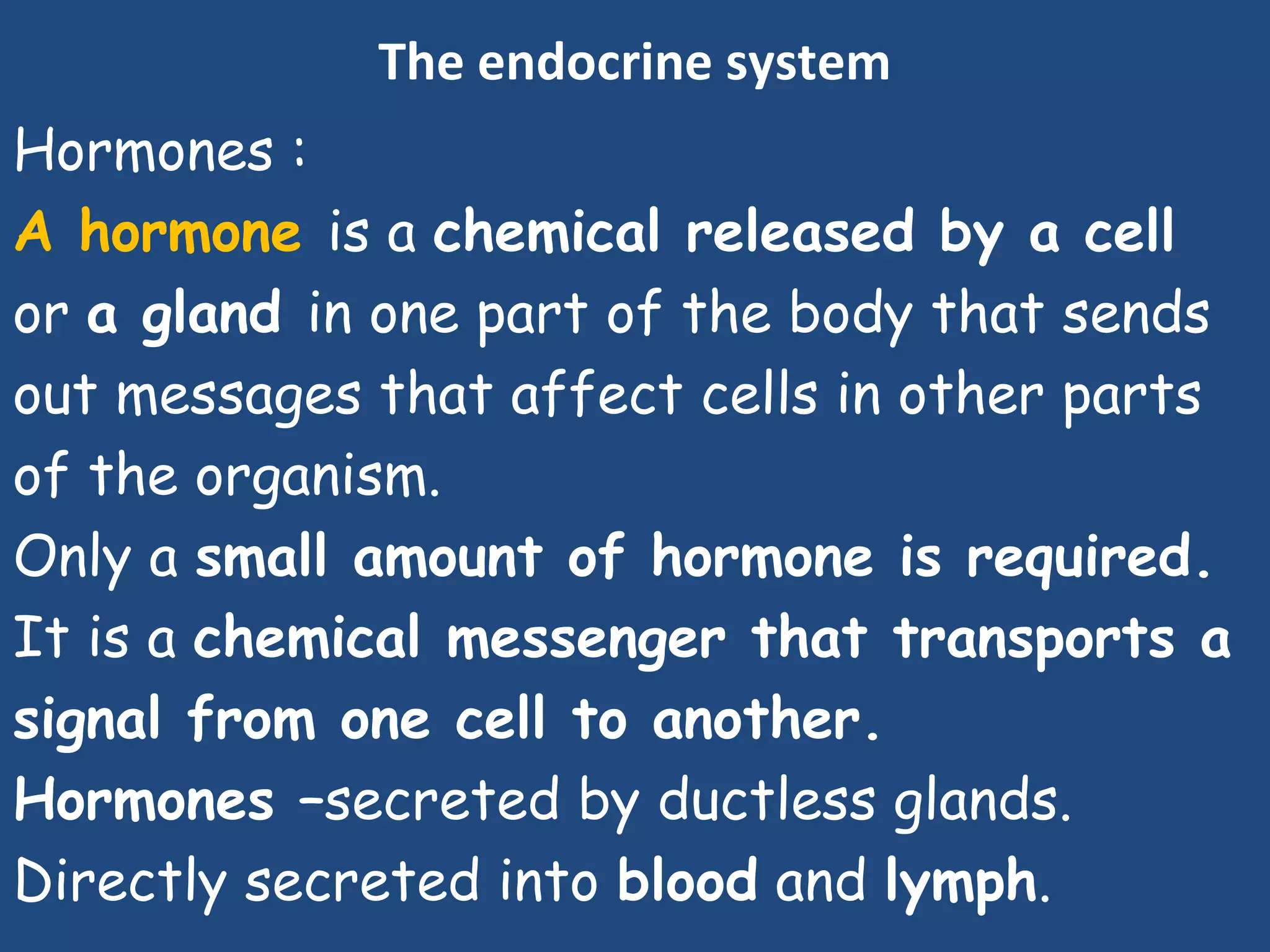 The endocrine system
Hormones :
A hormone is a chemical released by a cell
or a gland in one part of the body that sends
out messages that affect cells in other parts
of the organism.
Only a small amount of hormone is required.
It is a chemical messenger that transports a
signal from one cell to another.
Hormones –secreted by ductless glands.
Directly secreted into blood and lymph.
 
