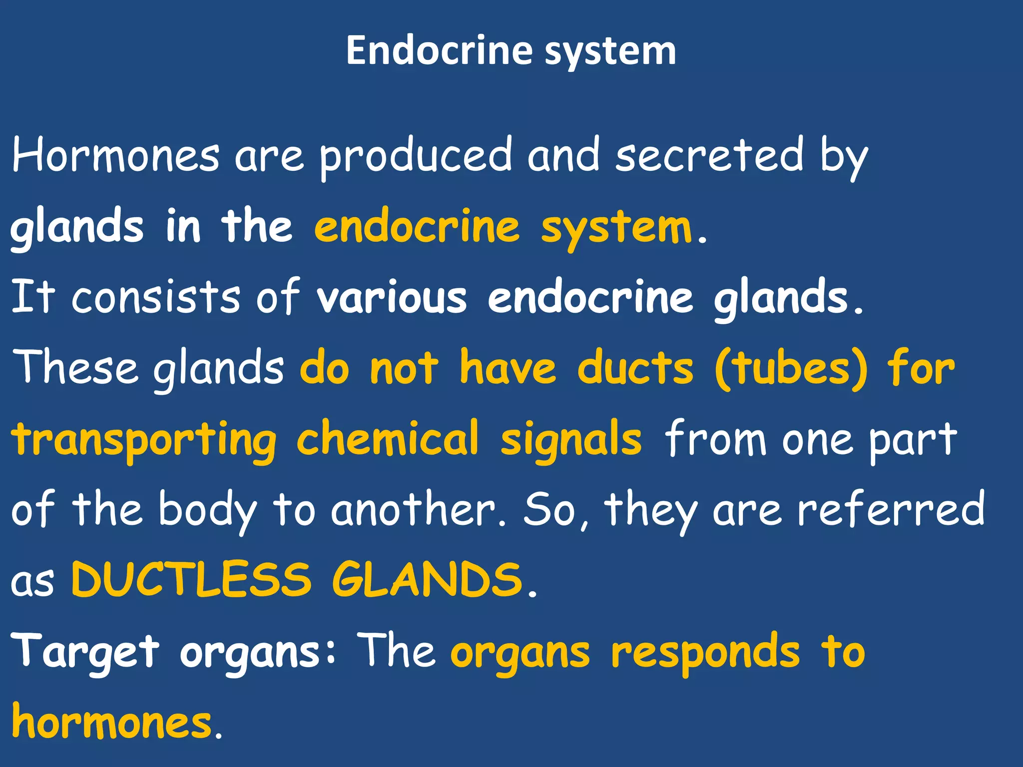 Endocrine system
Hormones are produced and secreted by
glands in the endocrine system.
It consists of various endocrine glands.
These glands do not have ducts (tubes) for
transporting chemical signals from one part
of the body to another. So, they are referred
as DUCTLESS GLANDS.
Target organs: The organs responds to
hormones.
 
