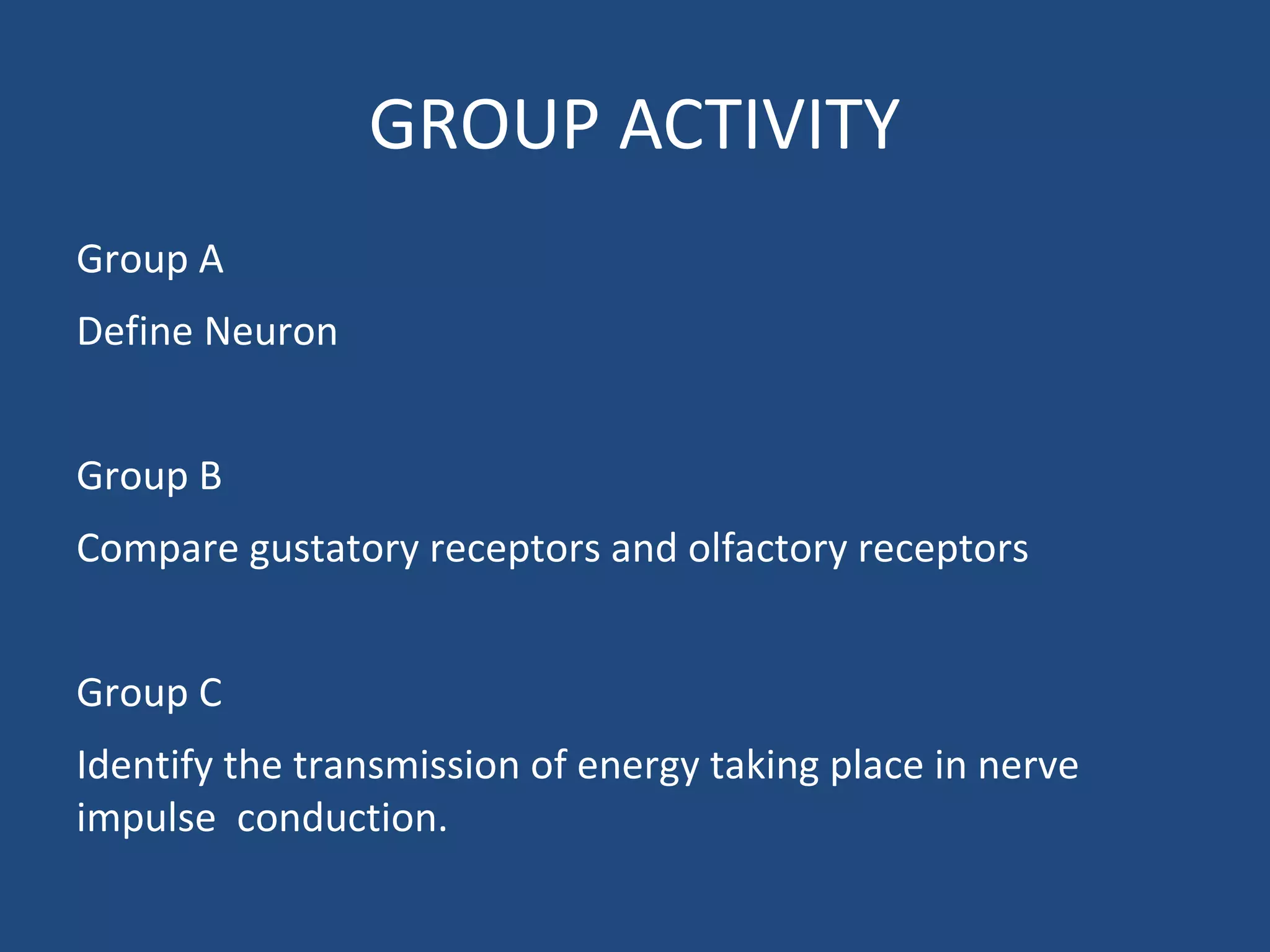 GROUP ACTIVITY
Group A
Define Neuron
Group B
Compare gustatory receptors and olfactory receptors
Group C
Identify the transmission of energy taking place in nerve
impulse conduction.
 