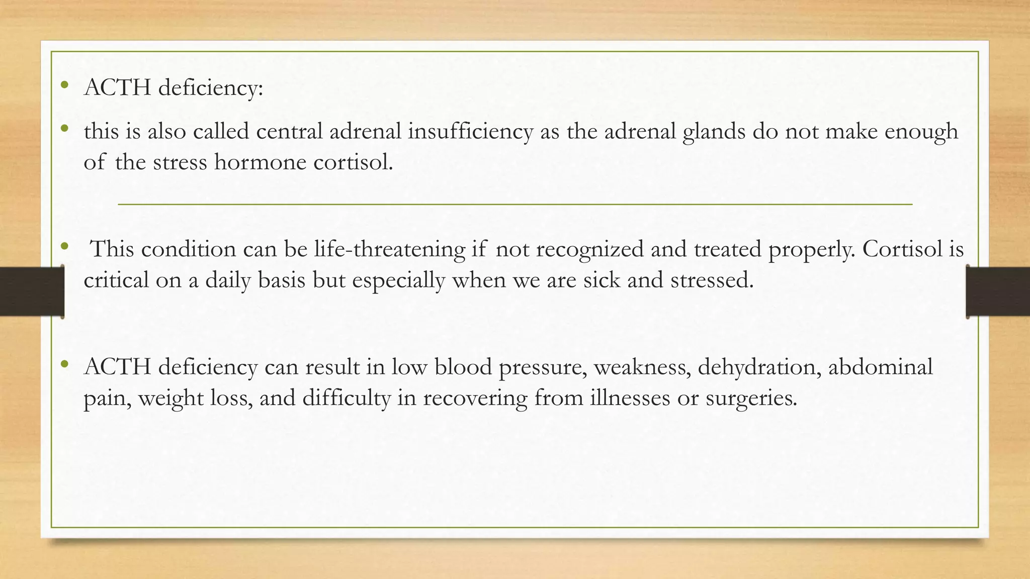 • ACTH deficiency:
• this is also called central adrenal insufficiency as the adrenal glands do not make enough
of the stress hormone cortisol.
• This condition can be life-threatening if not recognized and treated properly. Cortisol is
critical on a daily basis but especially when we are sick and stressed.
• ACTH deficiency can result in low blood pressure, weakness, dehydration, abdominal
pain, weight loss, and difficulty in recovering from illnesses or surgeries.
 